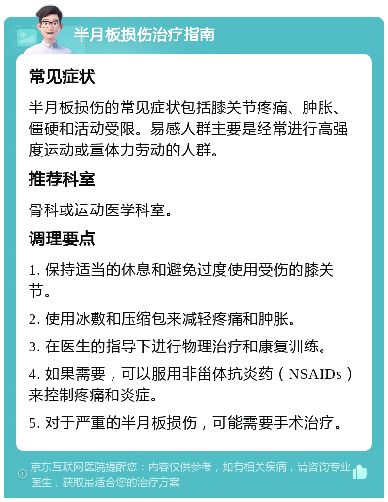 半月板损伤治疗指南 常见症状 半月板损伤的常见症状包括膝关节疼痛、肿胀、僵硬和活动受限。易感人群主要是经常进行高强度运动或重体力劳动的人群。 推荐科室 骨科或运动医学科室。 调理要点 1. 保持适当的休息和避免过度使用受伤的膝关节。 2. 使用冰敷和压缩包来减轻疼痛和肿胀。 3. 在医生的指导下进行物理治疗和康复训练。 4. 如果需要，可以服用非甾体抗炎药（NSAIDs）来控制疼痛和炎症。 5. 对于严重的半月板损伤，可能需要手术治疗。