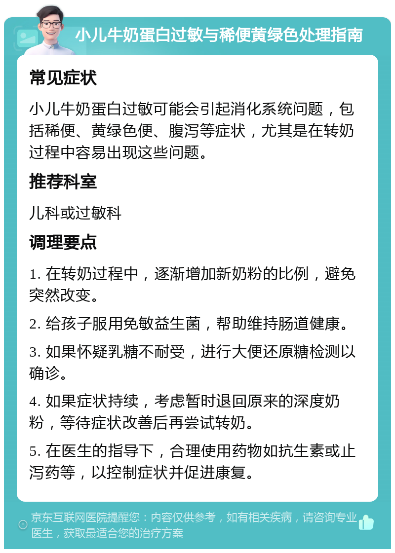 小儿牛奶蛋白过敏与稀便黄绿色处理指南 常见症状 小儿牛奶蛋白过敏可能会引起消化系统问题，包括稀便、黄绿色便、腹泻等症状，尤其是在转奶过程中容易出现这些问题。 推荐科室 儿科或过敏科 调理要点 1. 在转奶过程中，逐渐增加新奶粉的比例，避免突然改变。 2. 给孩子服用免敏益生菌，帮助维持肠道健康。 3. 如果怀疑乳糖不耐受，进行大便还原糖检测以确诊。 4. 如果症状持续，考虑暂时退回原来的深度奶粉，等待症状改善后再尝试转奶。 5. 在医生的指导下，合理使用药物如抗生素或止泻药等，以控制症状并促进康复。