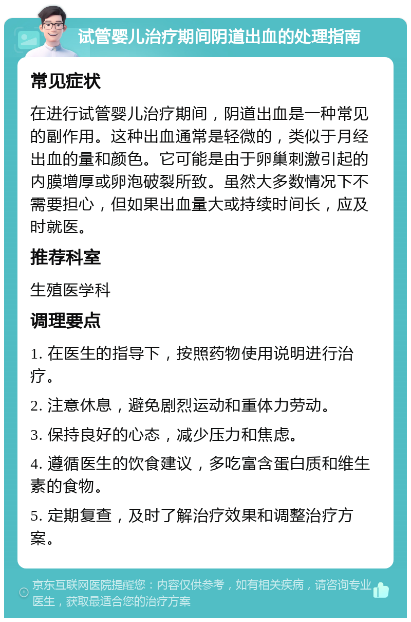 试管婴儿治疗期间阴道出血的处理指南 常见症状 在进行试管婴儿治疗期间，阴道出血是一种常见的副作用。这种出血通常是轻微的，类似于月经出血的量和颜色。它可能是由于卵巢刺激引起的内膜增厚或卵泡破裂所致。虽然大多数情况下不需要担心，但如果出血量大或持续时间长，应及时就医。 推荐科室 生殖医学科 调理要点 1. 在医生的指导下，按照药物使用说明进行治疗。 2. 注意休息，避免剧烈运动和重体力劳动。 3. 保持良好的心态，减少压力和焦虑。 4. 遵循医生的饮食建议，多吃富含蛋白质和维生素的食物。 5. 定期复查，及时了解治疗效果和调整治疗方案。