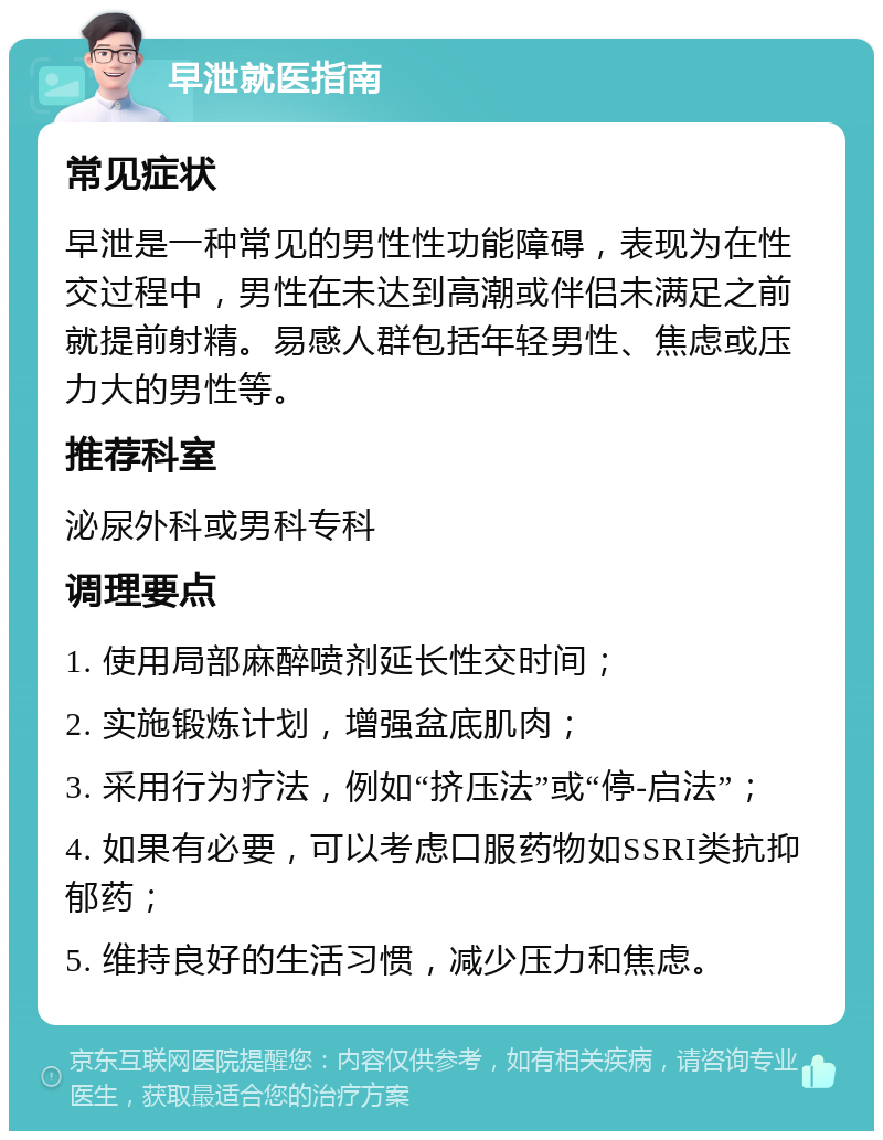 早泄就医指南 常见症状 早泄是一种常见的男性性功能障碍，表现为在性交过程中，男性在未达到高潮或伴侣未满足之前就提前射精。易感人群包括年轻男性、焦虑或压力大的男性等。 推荐科室 泌尿外科或男科专科 调理要点 1. 使用局部麻醉喷剂延长性交时间； 2. 实施锻炼计划，增强盆底肌肉； 3. 采用行为疗法，例如“挤压法”或“停-启法”； 4. 如果有必要，可以考虑口服药物如SSRI类抗抑郁药； 5. 维持良好的生活习惯，减少压力和焦虑。