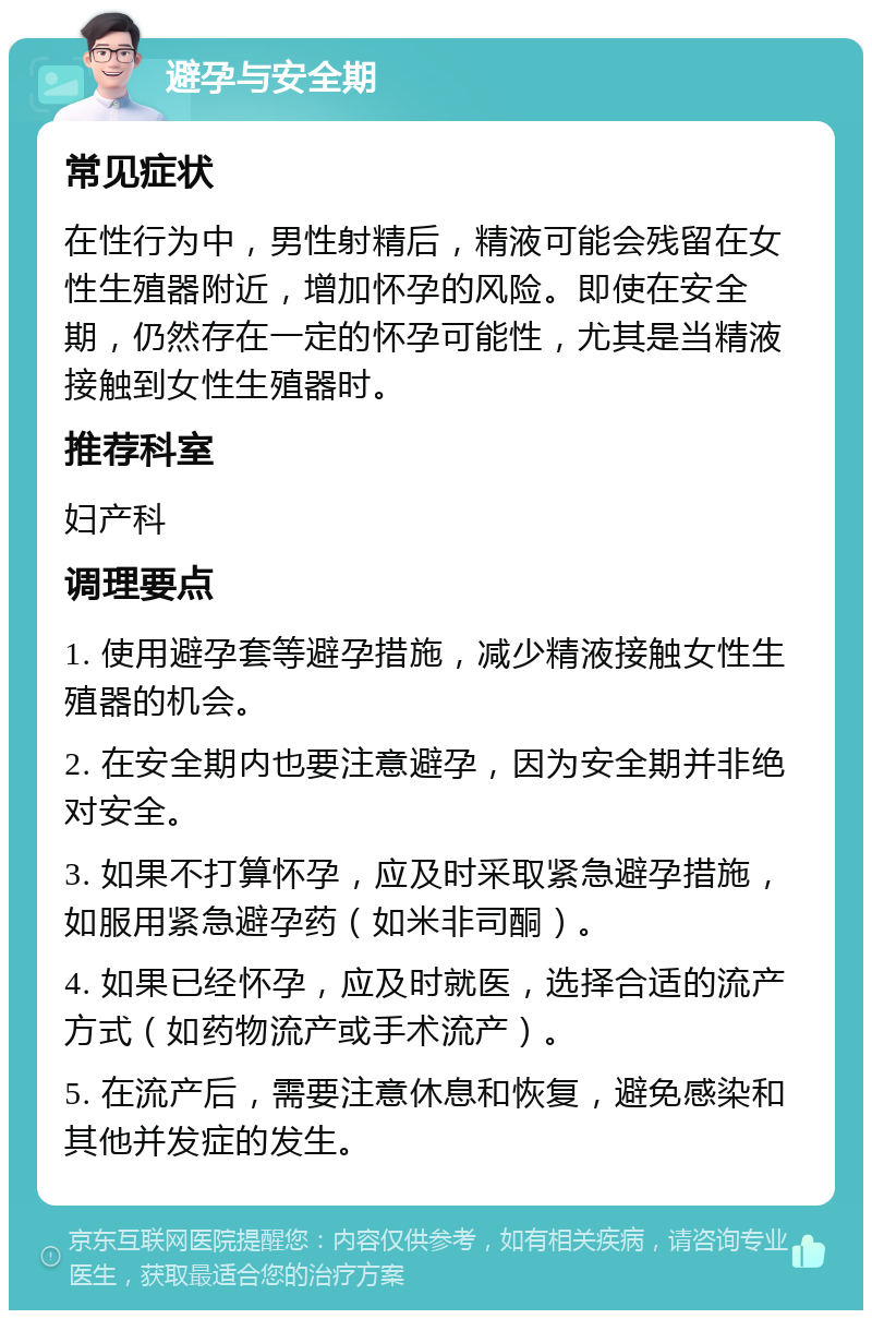 避孕与安全期 常见症状 在性行为中，男性射精后，精液可能会残留在女性生殖器附近，增加怀孕的风险。即使在安全期，仍然存在一定的怀孕可能性，尤其是当精液接触到女性生殖器时。 推荐科室 妇产科 调理要点 1. 使用避孕套等避孕措施，减少精液接触女性生殖器的机会。 2. 在安全期内也要注意避孕，因为安全期并非绝对安全。 3. 如果不打算怀孕，应及时采取紧急避孕措施，如服用紧急避孕药（如米非司酮）。 4. 如果已经怀孕，应及时就医，选择合适的流产方式（如药物流产或手术流产）。 5. 在流产后，需要注意休息和恢复，避免感染和其他并发症的发生。