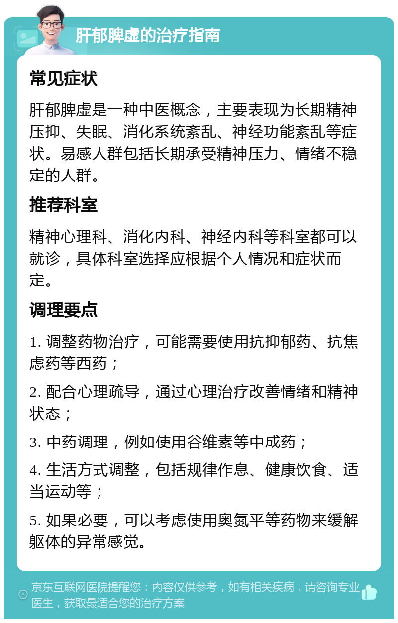 肝郁脾虚的治疗指南 常见症状 肝郁脾虚是一种中医概念，主要表现为长期精神压抑、失眠、消化系统紊乱、神经功能紊乱等症状。易感人群包括长期承受精神压力、情绪不稳定的人群。 推荐科室 精神心理科、消化内科、神经内科等科室都可以就诊，具体科室选择应根据个人情况和症状而定。 调理要点 1. 调整药物治疗，可能需要使用抗抑郁药、抗焦虑药等西药； 2. 配合心理疏导，通过心理治疗改善情绪和精神状态； 3. 中药调理，例如使用谷维素等中成药； 4. 生活方式调整，包括规律作息、健康饮食、适当运动等； 5. 如果必要，可以考虑使用奥氮平等药物来缓解躯体的异常感觉。