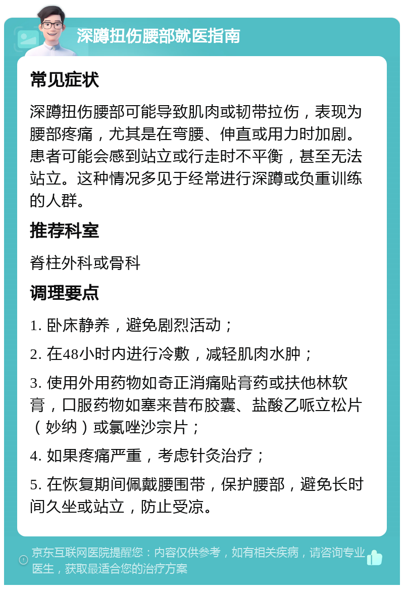 深蹲扭伤腰部就医指南 常见症状 深蹲扭伤腰部可能导致肌肉或韧带拉伤，表现为腰部疼痛，尤其是在弯腰、伸直或用力时加剧。患者可能会感到站立或行走时不平衡，甚至无法站立。这种情况多见于经常进行深蹲或负重训练的人群。 推荐科室 脊柱外科或骨科 调理要点 1. 卧床静养，避免剧烈活动； 2. 在48小时内进行冷敷，减轻肌肉水肿； 3. 使用外用药物如奇正消痛贴膏药或扶他林软膏，口服药物如塞来昔布胶囊、盐酸乙哌立松片（妙纳）或氯唑沙宗片； 4. 如果疼痛严重，考虑针灸治疗； 5. 在恢复期间佩戴腰围带，保护腰部，避免长时间久坐或站立，防止受凉。