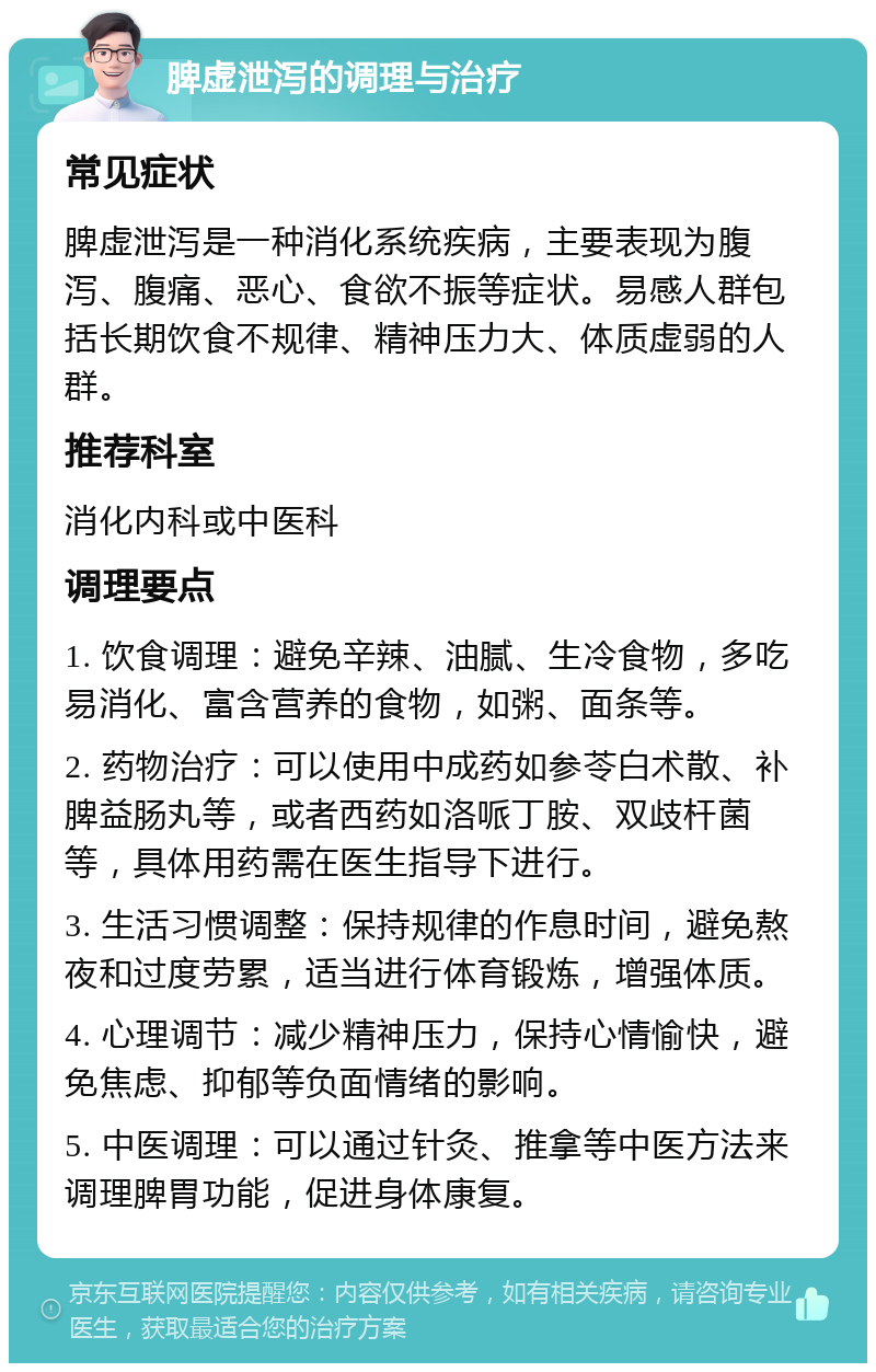 脾虚泄泻的调理与治疗 常见症状 脾虚泄泻是一种消化系统疾病，主要表现为腹泻、腹痛、恶心、食欲不振等症状。易感人群包括长期饮食不规律、精神压力大、体质虚弱的人群。 推荐科室 消化内科或中医科 调理要点 1. 饮食调理：避免辛辣、油腻、生冷食物，多吃易消化、富含营养的食物，如粥、面条等。 2. 药物治疗：可以使用中成药如参苓白术散、补脾益肠丸等，或者西药如洛哌丁胺、双歧杆菌等，具体用药需在医生指导下进行。 3. 生活习惯调整：保持规律的作息时间，避免熬夜和过度劳累，适当进行体育锻炼，增强体质。 4. 心理调节：减少精神压力，保持心情愉快，避免焦虑、抑郁等负面情绪的影响。 5. 中医调理：可以通过针灸、推拿等中医方法来调理脾胃功能，促进身体康复。