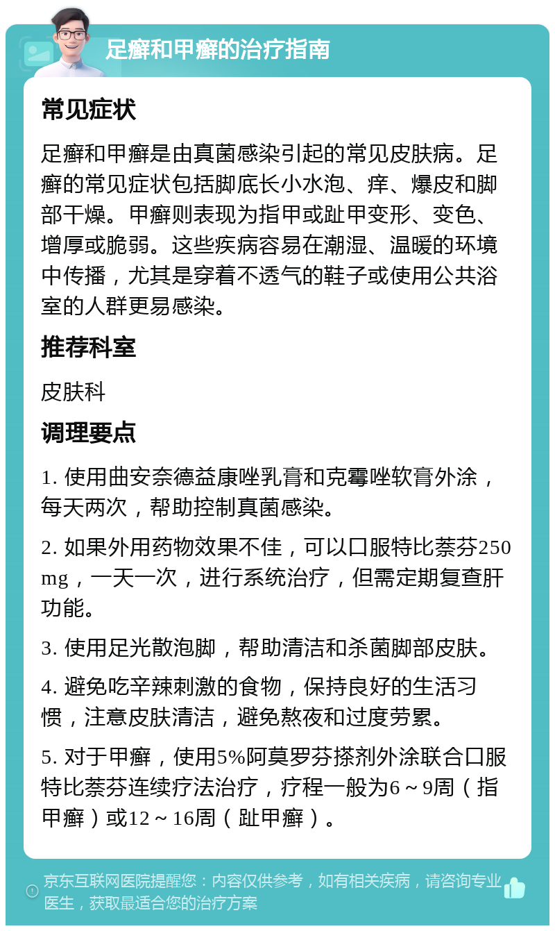 足癣和甲癣的治疗指南 常见症状 足癣和甲癣是由真菌感染引起的常见皮肤病。足癣的常见症状包括脚底长小水泡、痒、爆皮和脚部干燥。甲癣则表现为指甲或趾甲变形、变色、增厚或脆弱。这些疾病容易在潮湿、温暖的环境中传播，尤其是穿着不透气的鞋子或使用公共浴室的人群更易感染。 推荐科室 皮肤科 调理要点 1. 使用曲安奈德益康唑乳膏和克霉唑软膏外涂，每天两次，帮助控制真菌感染。 2. 如果外用药物效果不佳，可以口服特比萘芬250 mg，一天一次，进行系统治疗，但需定期复查肝功能。 3. 使用足光散泡脚，帮助清洁和杀菌脚部皮肤。 4. 避免吃辛辣刺激的食物，保持良好的生活习惯，注意皮肤清洁，避免熬夜和过度劳累。 5. 对于甲癣，使用5%阿莫罗芬搽剂外涂联合口服特比萘芬连续疗法治疗，疗程一般为6～9周（指甲癣）或12～16周（趾甲癣）。