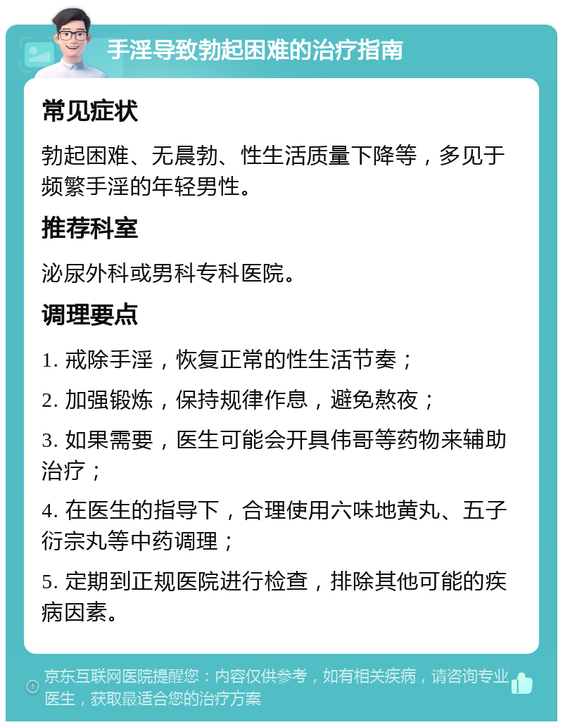 手淫导致勃起困难的治疗指南 常见症状 勃起困难、无晨勃、性生活质量下降等，多见于频繁手淫的年轻男性。 推荐科室 泌尿外科或男科专科医院。 调理要点 1. 戒除手淫，恢复正常的性生活节奏； 2. 加强锻炼，保持规律作息，避免熬夜； 3. 如果需要，医生可能会开具伟哥等药物来辅助治疗； 4. 在医生的指导下，合理使用六味地黄丸、五子衍宗丸等中药调理； 5. 定期到正规医院进行检查，排除其他可能的疾病因素。