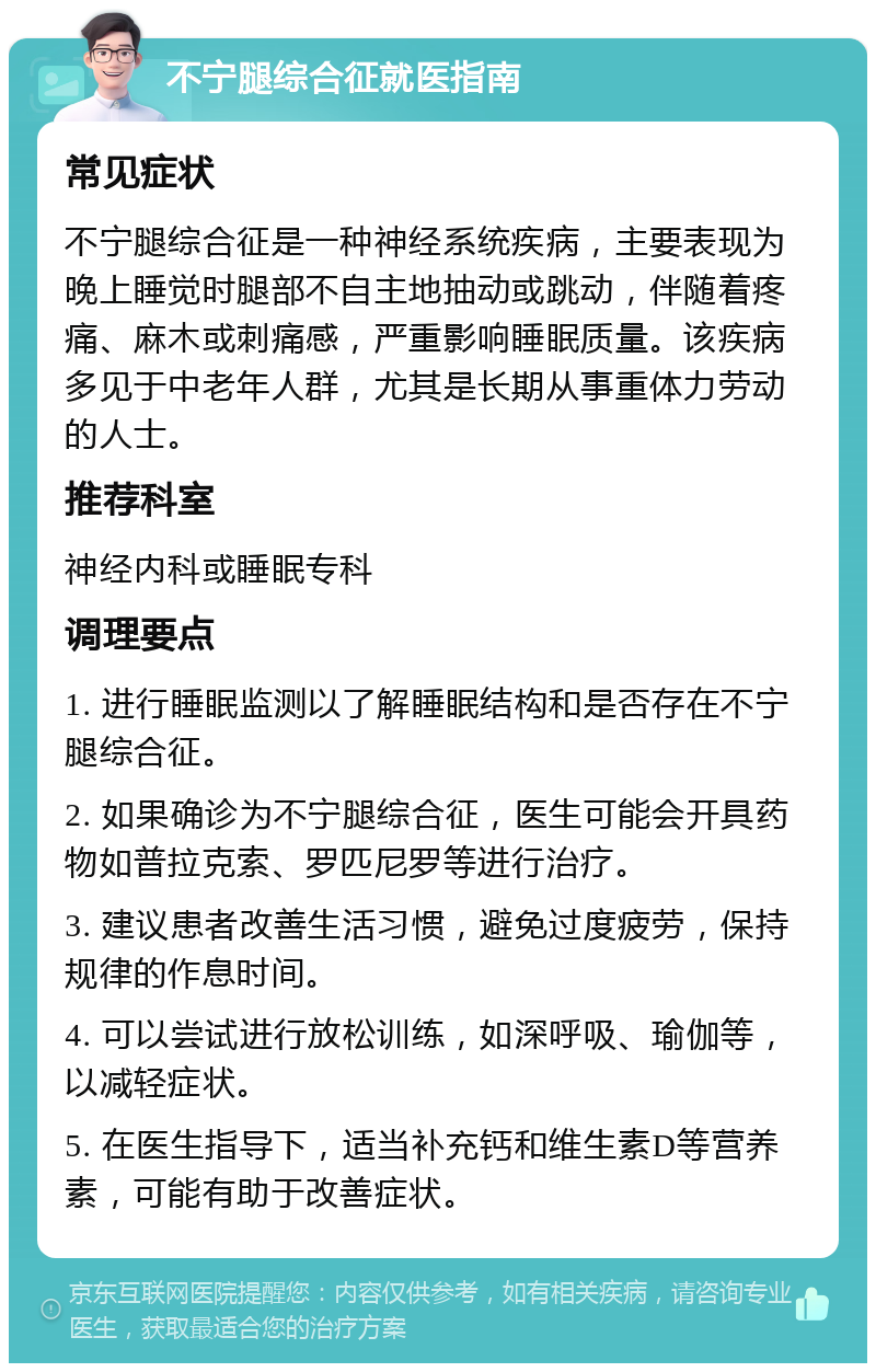 不宁腿综合征就医指南 常见症状 不宁腿综合征是一种神经系统疾病，主要表现为晚上睡觉时腿部不自主地抽动或跳动，伴随着疼痛、麻木或刺痛感，严重影响睡眠质量。该疾病多见于中老年人群，尤其是长期从事重体力劳动的人士。 推荐科室 神经内科或睡眠专科 调理要点 1. 进行睡眠监测以了解睡眠结构和是否存在不宁腿综合征。 2. 如果确诊为不宁腿综合征，医生可能会开具药物如普拉克索、罗匹尼罗等进行治疗。 3. 建议患者改善生活习惯，避免过度疲劳，保持规律的作息时间。 4. 可以尝试进行放松训练，如深呼吸、瑜伽等，以减轻症状。 5. 在医生指导下，适当补充钙和维生素D等营养素，可能有助于改善症状。