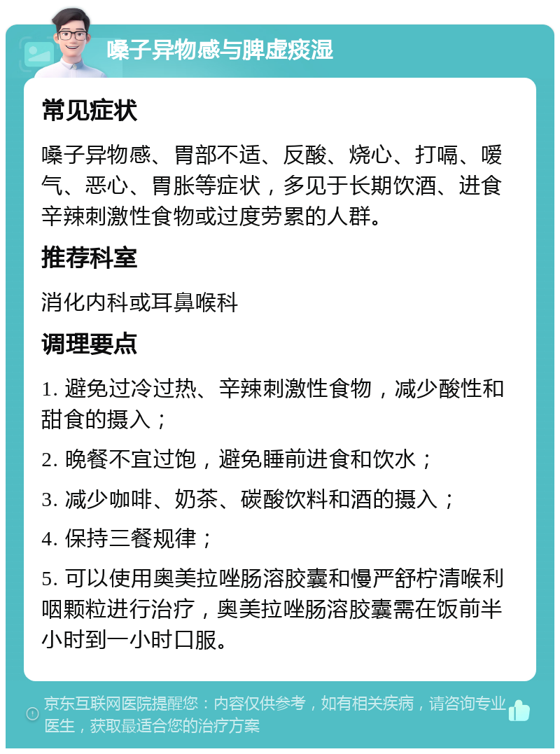 嗓子异物感与脾虚痰湿 常见症状 嗓子异物感、胃部不适、反酸、烧心、打嗝、嗳气、恶心、胃胀等症状，多见于长期饮酒、进食辛辣刺激性食物或过度劳累的人群。 推荐科室 消化内科或耳鼻喉科 调理要点 1. 避免过冷过热、辛辣刺激性食物，减少酸性和甜食的摄入； 2. 晚餐不宜过饱，避免睡前进食和饮水； 3. 减少咖啡、奶茶、碳酸饮料和酒的摄入； 4. 保持三餐规律； 5. 可以使用奥美拉唑肠溶胶囊和慢严舒柠清喉利咽颗粒进行治疗，奥美拉唑肠溶胶囊需在饭前半小时到一小时口服。