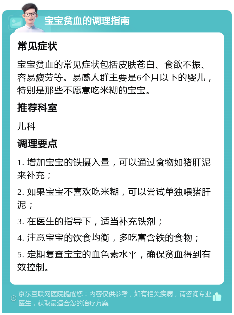 宝宝贫血的调理指南 常见症状 宝宝贫血的常见症状包括皮肤苍白、食欲不振、容易疲劳等。易感人群主要是6个月以下的婴儿，特别是那些不愿意吃米糊的宝宝。 推荐科室 儿科 调理要点 1. 增加宝宝的铁摄入量，可以通过食物如猪肝泥来补充； 2. 如果宝宝不喜欢吃米糊，可以尝试单独喂猪肝泥； 3. 在医生的指导下，适当补充铁剂； 4. 注意宝宝的饮食均衡，多吃富含铁的食物； 5. 定期复查宝宝的血色素水平，确保贫血得到有效控制。