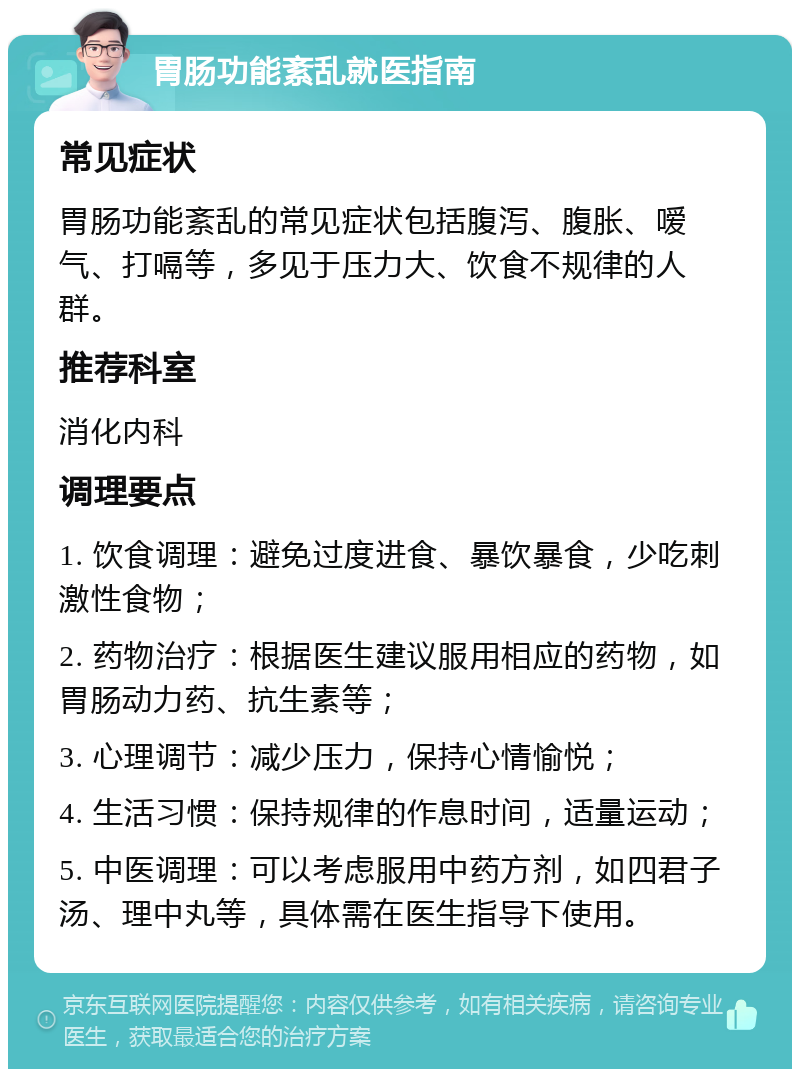 胃肠功能紊乱就医指南 常见症状 胃肠功能紊乱的常见症状包括腹泻、腹胀、嗳气、打嗝等，多见于压力大、饮食不规律的人群。 推荐科室 消化内科 调理要点 1. 饮食调理：避免过度进食、暴饮暴食，少吃刺激性食物； 2. 药物治疗：根据医生建议服用相应的药物，如胃肠动力药、抗生素等； 3. 心理调节：减少压力，保持心情愉悦； 4. 生活习惯：保持规律的作息时间，适量运动； 5. 中医调理：可以考虑服用中药方剂，如四君子汤、理中丸等，具体需在医生指导下使用。