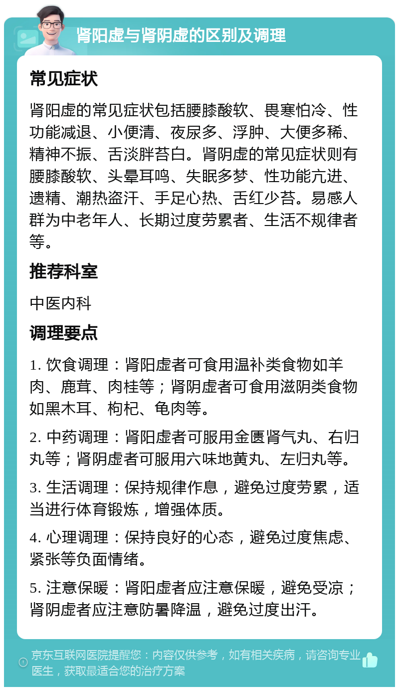 肾阳虚与肾阴虚的区别及调理 常见症状 肾阳虚的常见症状包括腰膝酸软、畏寒怕冷、性功能减退、小便清、夜尿多、浮肿、大便多稀、精神不振、舌淡胖苔白。肾阴虚的常见症状则有腰膝酸软、头晕耳鸣、失眠多梦、性功能亢进、遗精、潮热盗汗、手足心热、舌红少苔。易感人群为中老年人、长期过度劳累者、生活不规律者等。 推荐科室 中医内科 调理要点 1. 饮食调理：肾阳虚者可食用温补类食物如羊肉、鹿茸、肉桂等；肾阴虚者可食用滋阴类食物如黑木耳、枸杞、龟肉等。 2. 中药调理：肾阳虚者可服用金匮肾气丸、右归丸等；肾阴虚者可服用六味地黄丸、左归丸等。 3. 生活调理：保持规律作息，避免过度劳累，适当进行体育锻炼，增强体质。 4. 心理调理：保持良好的心态，避免过度焦虑、紧张等负面情绪。 5. 注意保暖：肾阳虚者应注意保暖，避免受凉；肾阴虚者应注意防暑降温，避免过度出汗。