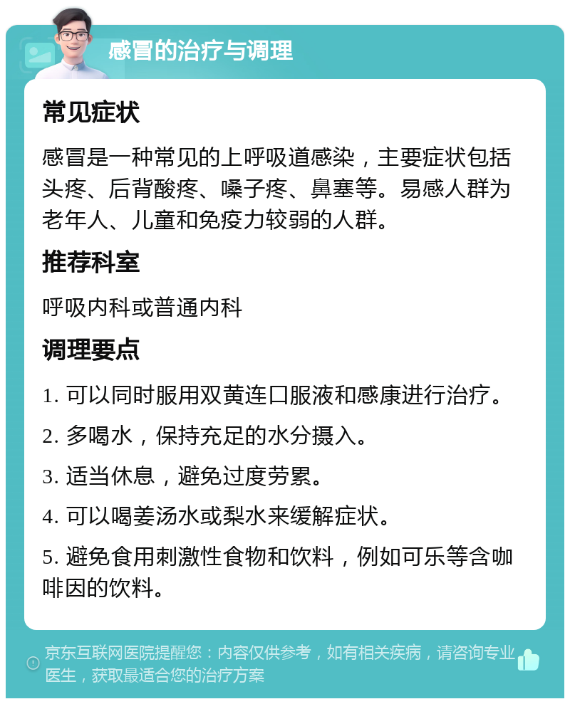 感冒的治疗与调理 常见症状 感冒是一种常见的上呼吸道感染，主要症状包括头疼、后背酸疼、嗓子疼、鼻塞等。易感人群为老年人、儿童和免疫力较弱的人群。 推荐科室 呼吸内科或普通内科 调理要点 1. 可以同时服用双黄连口服液和感康进行治疗。 2. 多喝水，保持充足的水分摄入。 3. 适当休息，避免过度劳累。 4. 可以喝姜汤水或梨水来缓解症状。 5. 避免食用刺激性食物和饮料，例如可乐等含咖啡因的饮料。