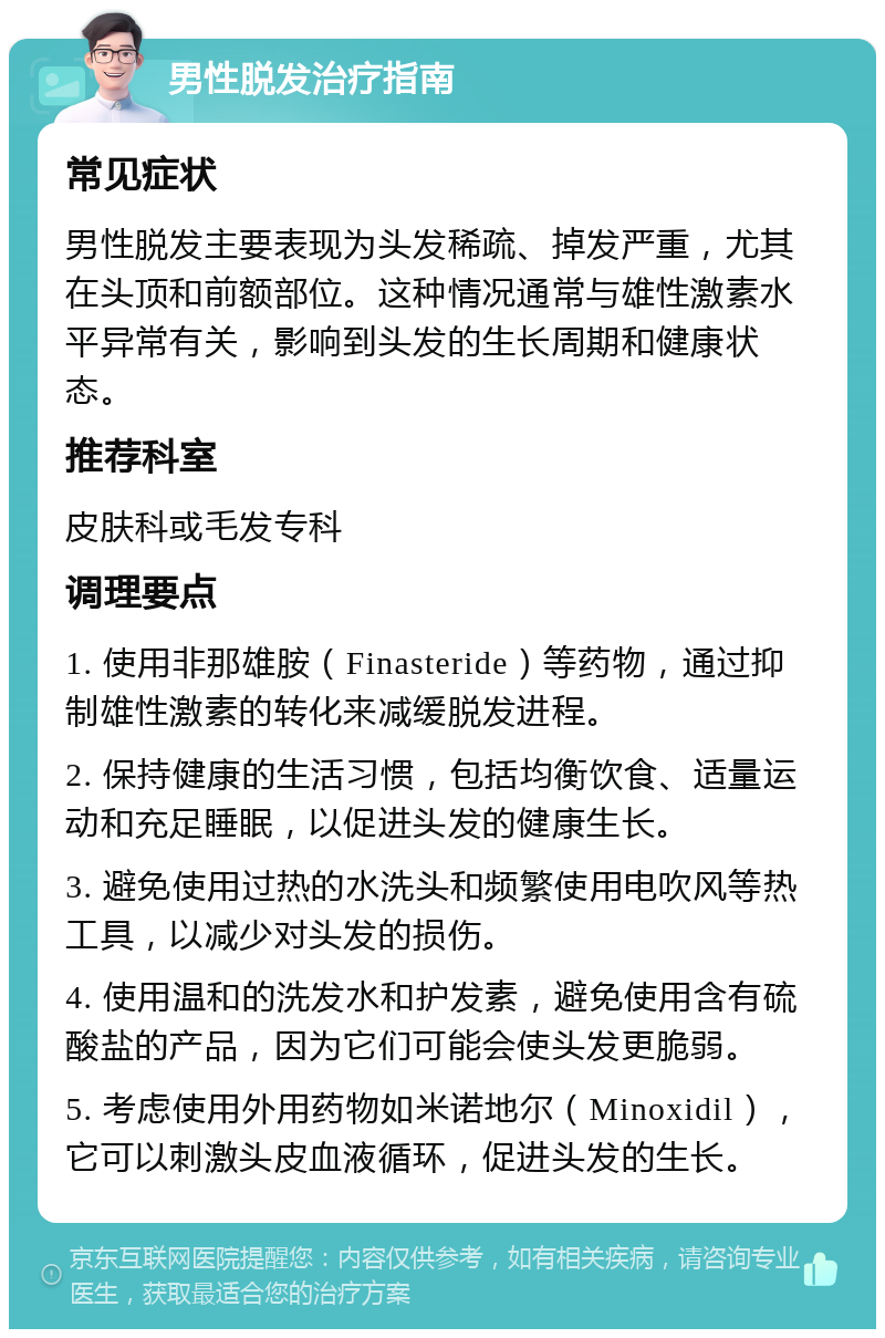 男性脱发治疗指南 常见症状 男性脱发主要表现为头发稀疏、掉发严重，尤其在头顶和前额部位。这种情况通常与雄性激素水平异常有关，影响到头发的生长周期和健康状态。 推荐科室 皮肤科或毛发专科 调理要点 1. 使用非那雄胺（Finasteride）等药物，通过抑制雄性激素的转化来减缓脱发进程。 2. 保持健康的生活习惯，包括均衡饮食、适量运动和充足睡眠，以促进头发的健康生长。 3. 避免使用过热的水洗头和频繁使用电吹风等热工具，以减少对头发的损伤。 4. 使用温和的洗发水和护发素，避免使用含有硫酸盐的产品，因为它们可能会使头发更脆弱。 5. 考虑使用外用药物如米诺地尔（Minoxidil），它可以刺激头皮血液循环，促进头发的生长。