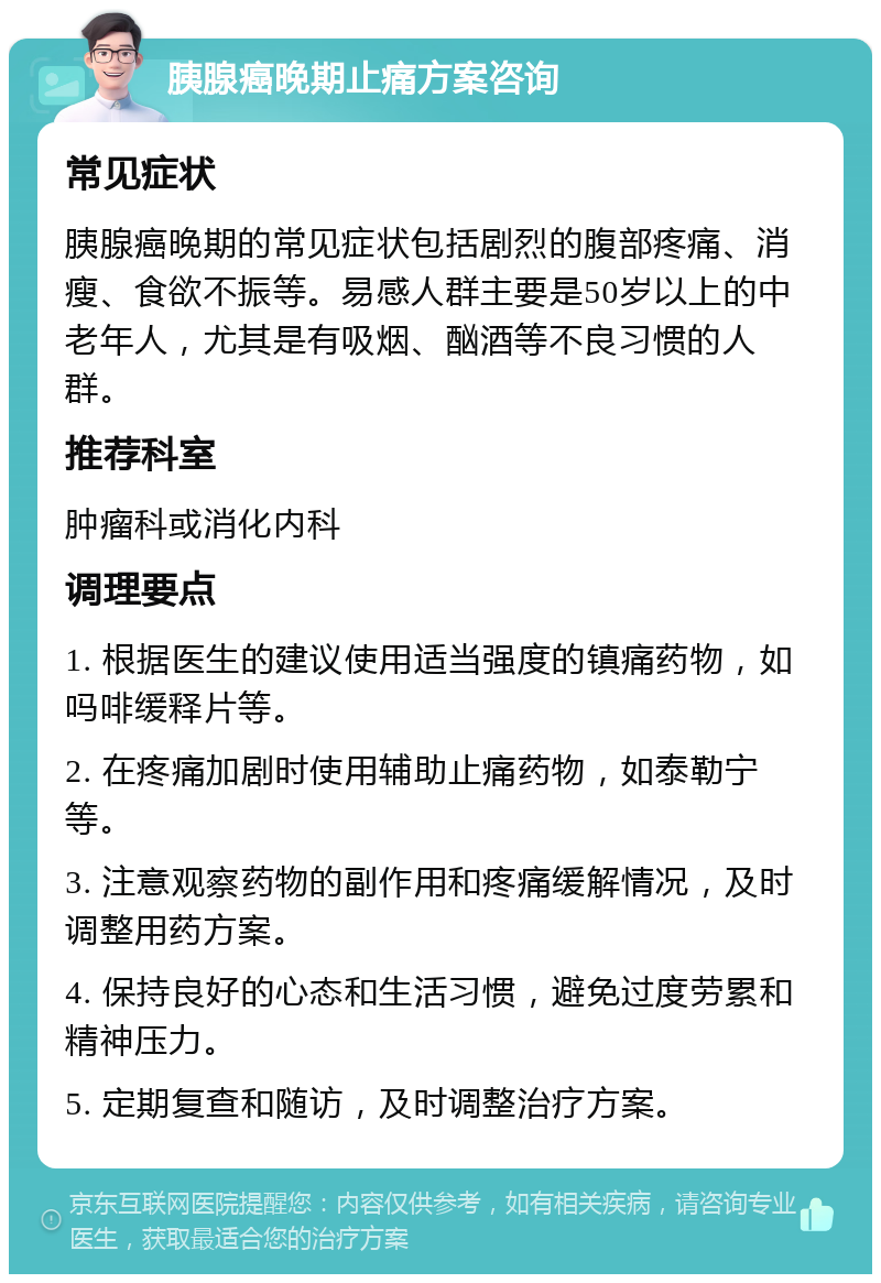 胰腺癌晚期止痛方案咨询 常见症状 胰腺癌晚期的常见症状包括剧烈的腹部疼痛、消瘦、食欲不振等。易感人群主要是50岁以上的中老年人，尤其是有吸烟、酗酒等不良习惯的人群。 推荐科室 肿瘤科或消化内科 调理要点 1. 根据医生的建议使用适当强度的镇痛药物，如吗啡缓释片等。 2. 在疼痛加剧时使用辅助止痛药物，如泰勒宁等。 3. 注意观察药物的副作用和疼痛缓解情况，及时调整用药方案。 4. 保持良好的心态和生活习惯，避免过度劳累和精神压力。 5. 定期复查和随访，及时调整治疗方案。