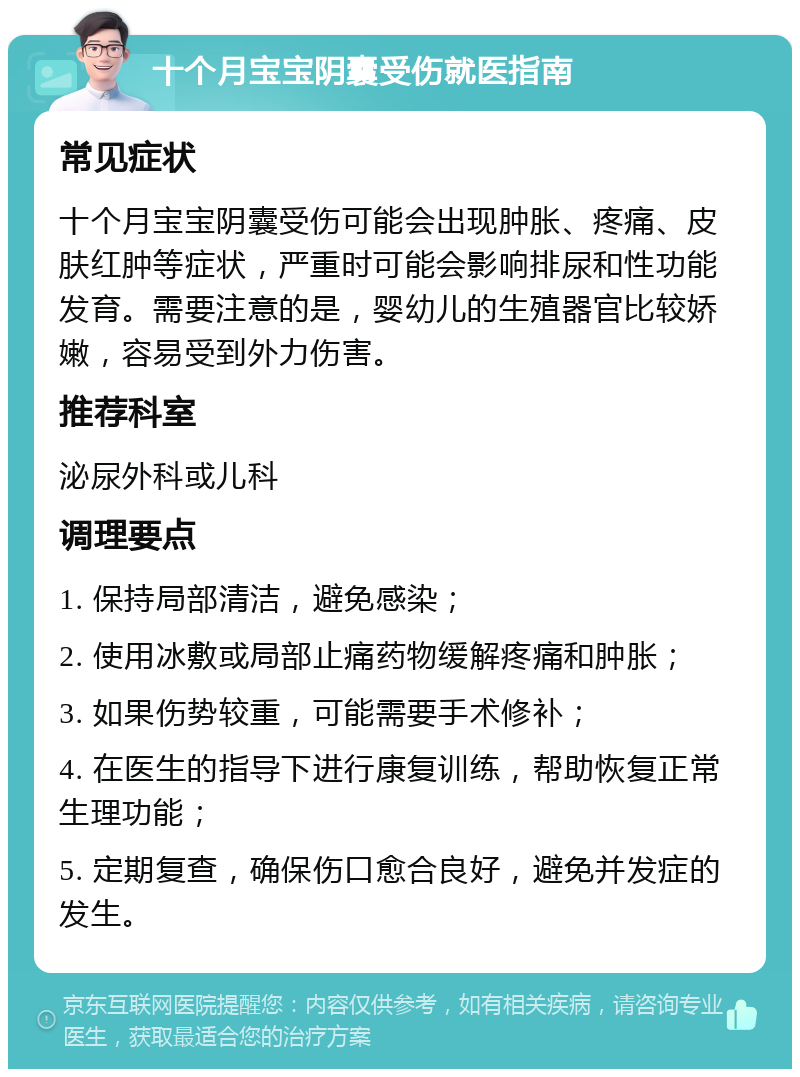 十个月宝宝阴囊受伤就医指南 常见症状 十个月宝宝阴囊受伤可能会出现肿胀、疼痛、皮肤红肿等症状，严重时可能会影响排尿和性功能发育。需要注意的是，婴幼儿的生殖器官比较娇嫩，容易受到外力伤害。 推荐科室 泌尿外科或儿科 调理要点 1. 保持局部清洁，避免感染； 2. 使用冰敷或局部止痛药物缓解疼痛和肿胀； 3. 如果伤势较重，可能需要手术修补； 4. 在医生的指导下进行康复训练，帮助恢复正常生理功能； 5. 定期复查，确保伤口愈合良好，避免并发症的发生。