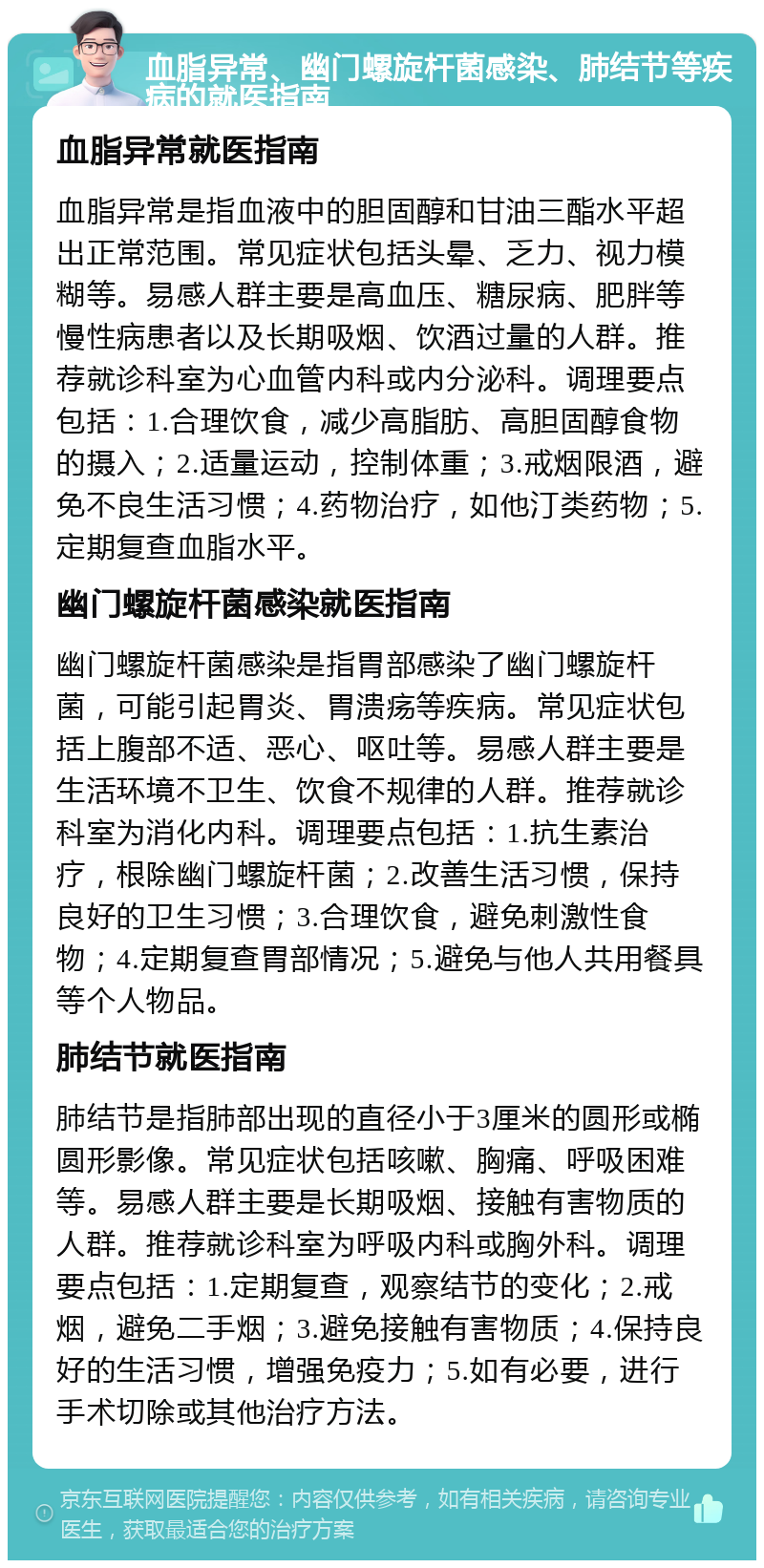 血脂异常、幽门螺旋杆菌感染、肺结节等疾病的就医指南 血脂异常就医指南 血脂异常是指血液中的胆固醇和甘油三酯水平超出正常范围。常见症状包括头晕、乏力、视力模糊等。易感人群主要是高血压、糖尿病、肥胖等慢性病患者以及长期吸烟、饮酒过量的人群。推荐就诊科室为心血管内科或内分泌科。调理要点包括：1.合理饮食，减少高脂肪、高胆固醇食物的摄入；2.适量运动，控制体重；3.戒烟限酒，避免不良生活习惯；4.药物治疗，如他汀类药物；5.定期复查血脂水平。 幽门螺旋杆菌感染就医指南 幽门螺旋杆菌感染是指胃部感染了幽门螺旋杆菌，可能引起胃炎、胃溃疡等疾病。常见症状包括上腹部不适、恶心、呕吐等。易感人群主要是生活环境不卫生、饮食不规律的人群。推荐就诊科室为消化内科。调理要点包括：1.抗生素治疗，根除幽门螺旋杆菌；2.改善生活习惯，保持良好的卫生习惯；3.合理饮食，避免刺激性食物；4.定期复查胃部情况；5.避免与他人共用餐具等个人物品。 肺结节就医指南 肺结节是指肺部出现的直径小于3厘米的圆形或椭圆形影像。常见症状包括咳嗽、胸痛、呼吸困难等。易感人群主要是长期吸烟、接触有害物质的人群。推荐就诊科室为呼吸内科或胸外科。调理要点包括：1.定期复查，观察结节的变化；2.戒烟，避免二手烟；3.避免接触有害物质；4.保持良好的生活习惯，增强免疫力；5.如有必要，进行手术切除或其他治疗方法。