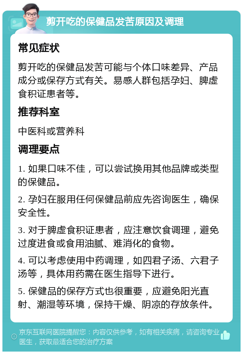 剪开吃的保健品发苦原因及调理 常见症状 剪开吃的保健品发苦可能与个体口味差异、产品成分或保存方式有关。易感人群包括孕妇、脾虚食积证患者等。 推荐科室 中医科或营养科 调理要点 1. 如果口味不佳，可以尝试换用其他品牌或类型的保健品。 2. 孕妇在服用任何保健品前应先咨询医生，确保安全性。 3. 对于脾虚食积证患者，应注意饮食调理，避免过度进食或食用油腻、难消化的食物。 4. 可以考虑使用中药调理，如四君子汤、六君子汤等，具体用药需在医生指导下进行。 5. 保健品的保存方式也很重要，应避免阳光直射、潮湿等环境，保持干燥、阴凉的存放条件。