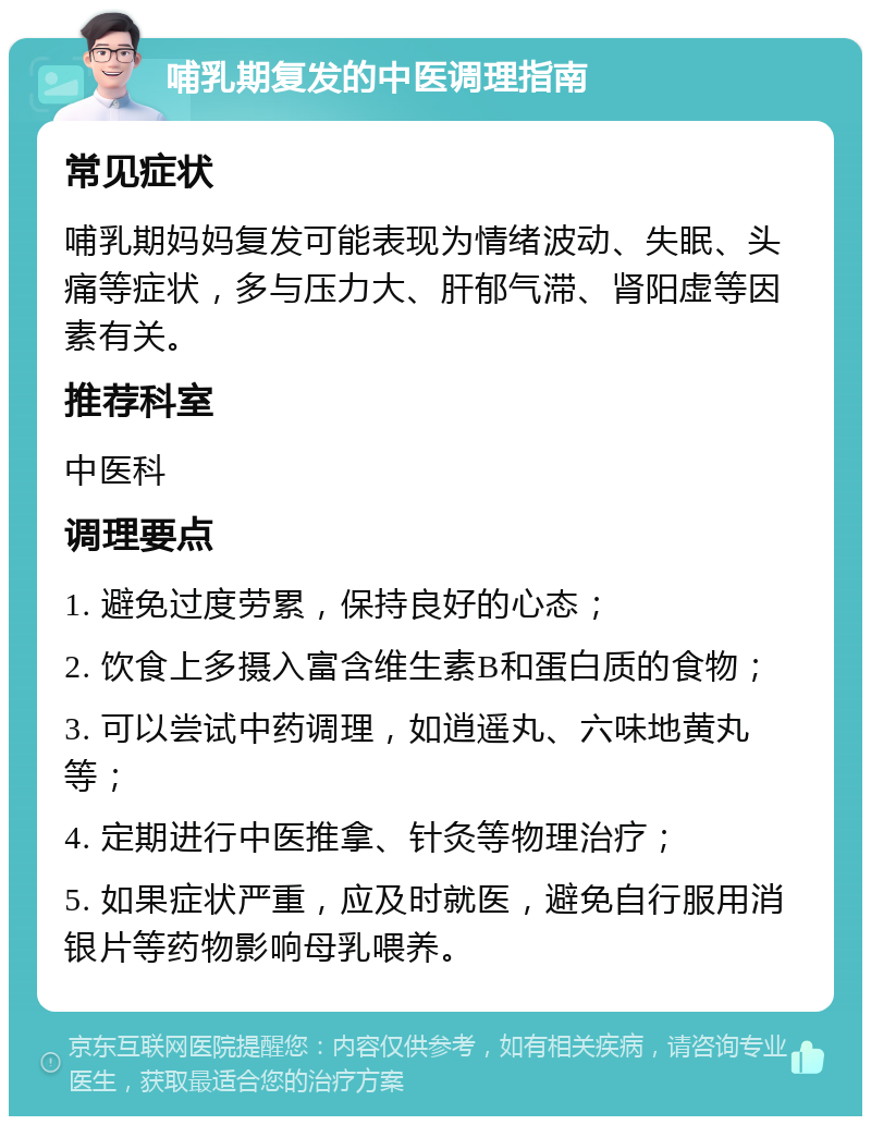 哺乳期复发的中医调理指南 常见症状 哺乳期妈妈复发可能表现为情绪波动、失眠、头痛等症状，多与压力大、肝郁气滞、肾阳虚等因素有关。 推荐科室 中医科 调理要点 1. 避免过度劳累，保持良好的心态； 2. 饮食上多摄入富含维生素B和蛋白质的食物； 3. 可以尝试中药调理，如逍遥丸、六味地黄丸等； 4. 定期进行中医推拿、针灸等物理治疗； 5. 如果症状严重，应及时就医，避免自行服用消银片等药物影响母乳喂养。