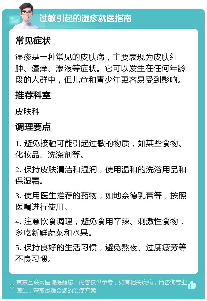 过敏引起的湿疹就医指南 常见症状 湿疹是一种常见的皮肤病，主要表现为皮肤红肿、瘙痒、渗液等症状。它可以发生在任何年龄段的人群中，但儿童和青少年更容易受到影响。 推荐科室 皮肤科 调理要点 1. 避免接触可能引起过敏的物质，如某些食物、化妆品、洗涤剂等。 2. 保持皮肤清洁和湿润，使用温和的洗浴用品和保湿霜。 3. 使用医生推荐的药物，如地奈德乳膏等，按照医嘱进行使用。 4. 注意饮食调理，避免食用辛辣、刺激性食物，多吃新鲜蔬菜和水果。 5. 保持良好的生活习惯，避免熬夜、过度疲劳等不良习惯。