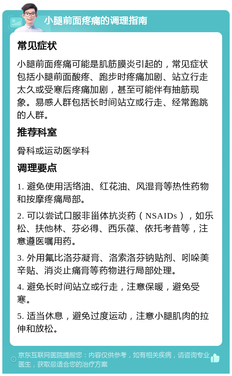 小腿前面疼痛的调理指南 常见症状 小腿前面疼痛可能是肌筋膜炎引起的，常见症状包括小腿前面酸疼、跑步时疼痛加剧、站立行走太久或受寒后疼痛加剧，甚至可能伴有抽筋现象。易感人群包括长时间站立或行走、经常跑跳的人群。 推荐科室 骨科或运动医学科 调理要点 1. 避免使用活络油、红花油、风湿膏等热性药物和按摩疼痛局部。 2. 可以尝试口服非甾体抗炎药（NSAIDs），如乐松、扶他林、芬必得、西乐葆、依托考昔等，注意遵医嘱用药。 3. 外用氟比洛芬凝膏、洛索洛芬钠贴剂、吲哚美辛贴、消炎止痛膏等药物进行局部处理。 4. 避免长时间站立或行走，注意保暖，避免受寒。 5. 适当休息，避免过度运动，注意小腿肌肉的拉伸和放松。