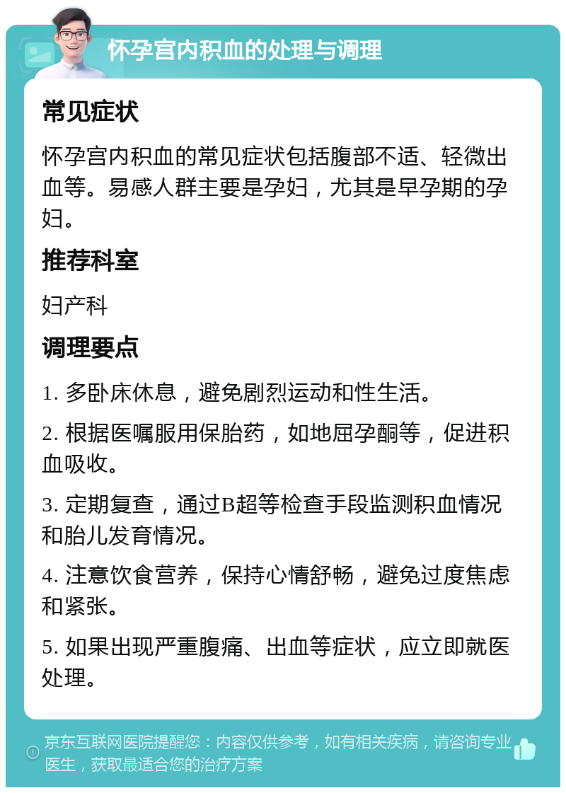 怀孕宫内积血的处理与调理 常见症状 怀孕宫内积血的常见症状包括腹部不适、轻微出血等。易感人群主要是孕妇，尤其是早孕期的孕妇。 推荐科室 妇产科 调理要点 1. 多卧床休息，避免剧烈运动和性生活。 2. 根据医嘱服用保胎药，如地屈孕酮等，促进积血吸收。 3. 定期复查，通过B超等检查手段监测积血情况和胎儿发育情况。 4. 注意饮食营养，保持心情舒畅，避免过度焦虑和紧张。 5. 如果出现严重腹痛、出血等症状，应立即就医处理。