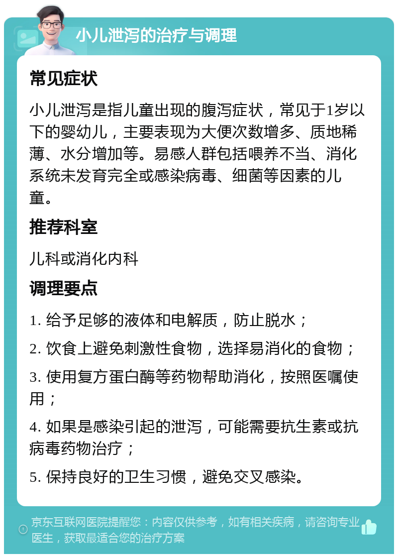 小儿泄泻的治疗与调理 常见症状 小儿泄泻是指儿童出现的腹泻症状，常见于1岁以下的婴幼儿，主要表现为大便次数增多、质地稀薄、水分增加等。易感人群包括喂养不当、消化系统未发育完全或感染病毒、细菌等因素的儿童。 推荐科室 儿科或消化内科 调理要点 1. 给予足够的液体和电解质，防止脱水； 2. 饮食上避免刺激性食物，选择易消化的食物； 3. 使用复方蛋白酶等药物帮助消化，按照医嘱使用； 4. 如果是感染引起的泄泻，可能需要抗生素或抗病毒药物治疗； 5. 保持良好的卫生习惯，避免交叉感染。