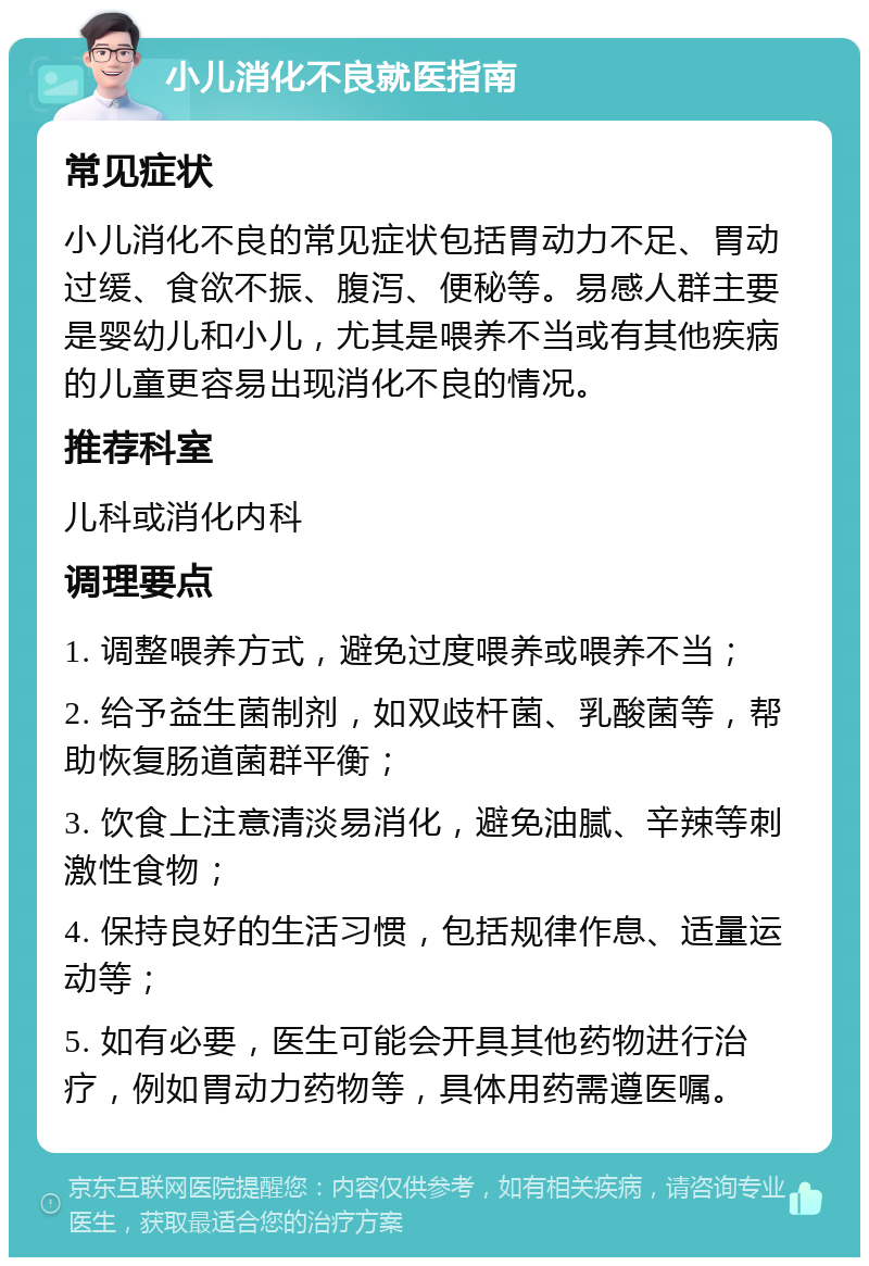 小儿消化不良就医指南 常见症状 小儿消化不良的常见症状包括胃动力不足、胃动过缓、食欲不振、腹泻、便秘等。易感人群主要是婴幼儿和小儿，尤其是喂养不当或有其他疾病的儿童更容易出现消化不良的情况。 推荐科室 儿科或消化内科 调理要点 1. 调整喂养方式，避免过度喂养或喂养不当； 2. 给予益生菌制剂，如双歧杆菌、乳酸菌等，帮助恢复肠道菌群平衡； 3. 饮食上注意清淡易消化，避免油腻、辛辣等刺激性食物； 4. 保持良好的生活习惯，包括规律作息、适量运动等； 5. 如有必要，医生可能会开具其他药物进行治疗，例如胃动力药物等，具体用药需遵医嘱。