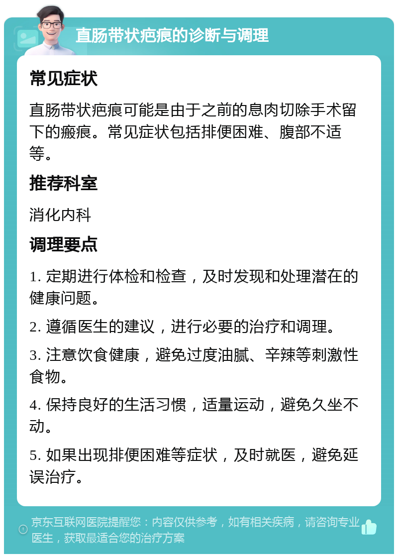 直肠带状疤痕的诊断与调理 常见症状 直肠带状疤痕可能是由于之前的息肉切除手术留下的瘢痕。常见症状包括排便困难、腹部不适等。 推荐科室 消化内科 调理要点 1. 定期进行体检和检查，及时发现和处理潜在的健康问题。 2. 遵循医生的建议，进行必要的治疗和调理。 3. 注意饮食健康，避免过度油腻、辛辣等刺激性食物。 4. 保持良好的生活习惯，适量运动，避免久坐不动。 5. 如果出现排便困难等症状，及时就医，避免延误治疗。