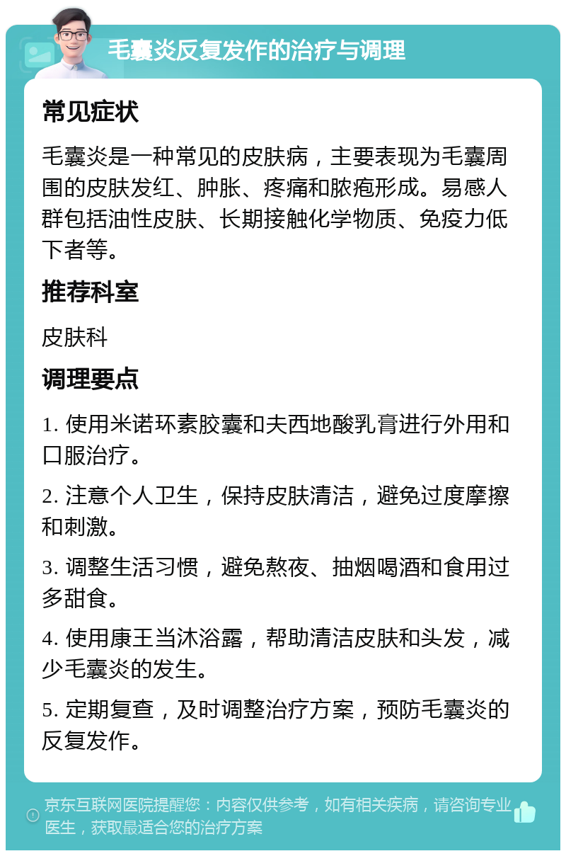 毛囊炎反复发作的治疗与调理 常见症状 毛囊炎是一种常见的皮肤病，主要表现为毛囊周围的皮肤发红、肿胀、疼痛和脓疱形成。易感人群包括油性皮肤、长期接触化学物质、免疫力低下者等。 推荐科室 皮肤科 调理要点 1. 使用米诺环素胶囊和夫西地酸乳膏进行外用和口服治疗。 2. 注意个人卫生，保持皮肤清洁，避免过度摩擦和刺激。 3. 调整生活习惯，避免熬夜、抽烟喝酒和食用过多甜食。 4. 使用康王当沐浴露，帮助清洁皮肤和头发，减少毛囊炎的发生。 5. 定期复查，及时调整治疗方案，预防毛囊炎的反复发作。