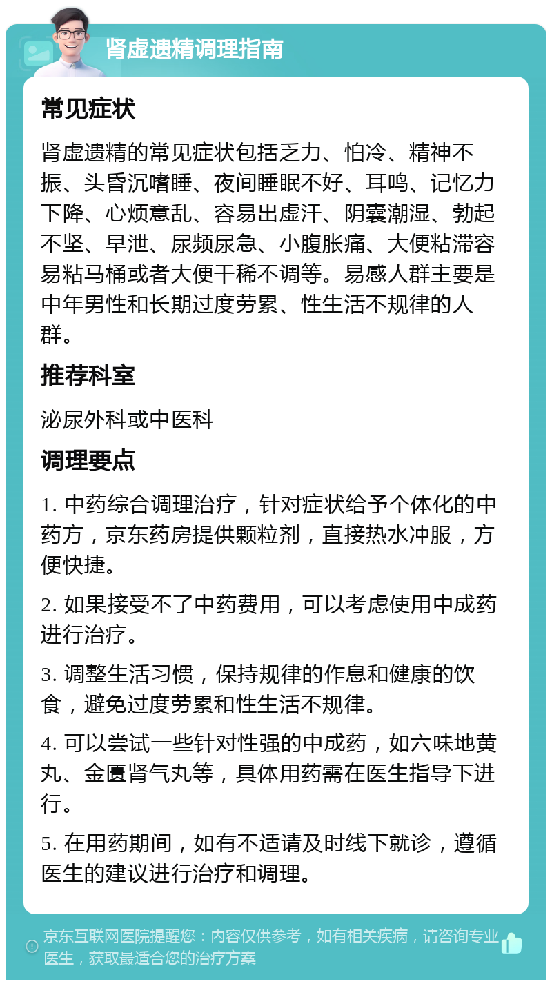 肾虚遗精调理指南 常见症状 肾虚遗精的常见症状包括乏力、怕冷、精神不振、头昏沉嗜睡、夜间睡眠不好、耳鸣、记忆力下降、心烦意乱、容易出虚汗、阴囊潮湿、勃起不坚、早泄、尿频尿急、小腹胀痛、大便粘滞容易粘马桶或者大便干稀不调等。易感人群主要是中年男性和长期过度劳累、性生活不规律的人群。 推荐科室 泌尿外科或中医科 调理要点 1. 中药综合调理治疗，针对症状给予个体化的中药方，京东药房提供颗粒剂，直接热水冲服，方便快捷。 2. 如果接受不了中药费用，可以考虑使用中成药进行治疗。 3. 调整生活习惯，保持规律的作息和健康的饮食，避免过度劳累和性生活不规律。 4. 可以尝试一些针对性强的中成药，如六味地黄丸、金匮肾气丸等，具体用药需在医生指导下进行。 5. 在用药期间，如有不适请及时线下就诊，遵循医生的建议进行治疗和调理。