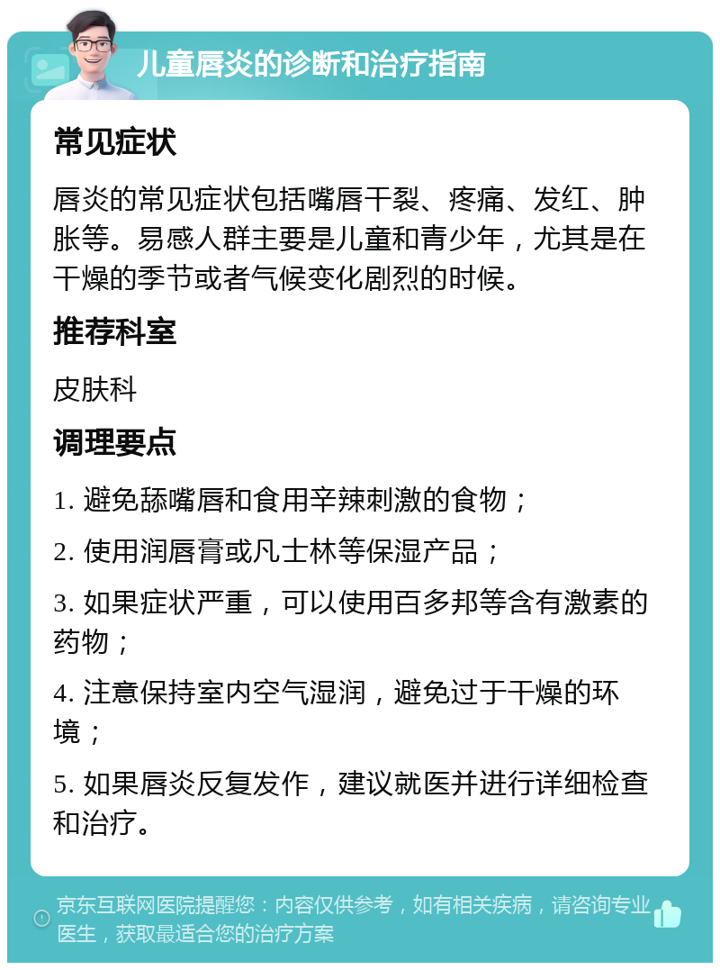 儿童唇炎的诊断和治疗指南 常见症状 唇炎的常见症状包括嘴唇干裂、疼痛、发红、肿胀等。易感人群主要是儿童和青少年，尤其是在干燥的季节或者气候变化剧烈的时候。 推荐科室 皮肤科 调理要点 1. 避免舔嘴唇和食用辛辣刺激的食物； 2. 使用润唇膏或凡士林等保湿产品； 3. 如果症状严重，可以使用百多邦等含有激素的药物； 4. 注意保持室内空气湿润，避免过于干燥的环境； 5. 如果唇炎反复发作，建议就医并进行详细检查和治疗。