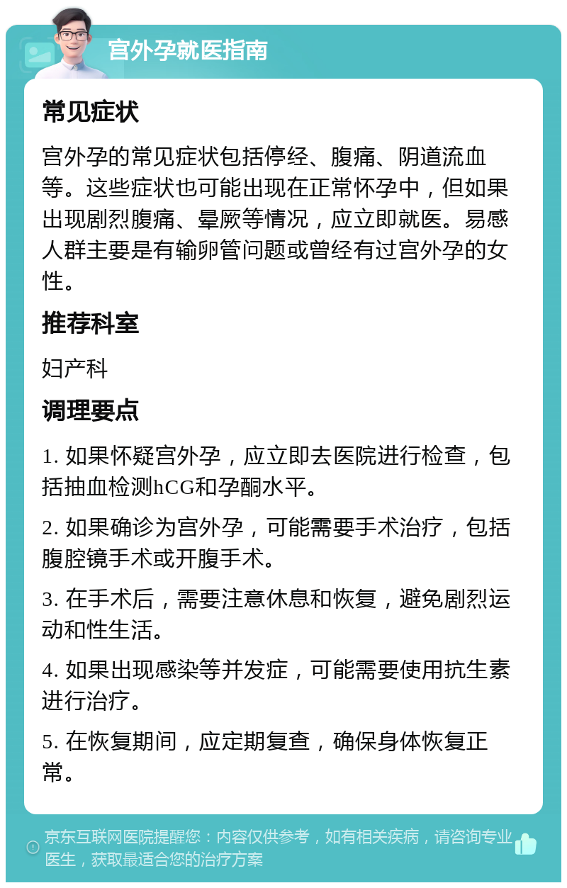 宫外孕就医指南 常见症状 宫外孕的常见症状包括停经、腹痛、阴道流血等。这些症状也可能出现在正常怀孕中，但如果出现剧烈腹痛、晕厥等情况，应立即就医。易感人群主要是有输卵管问题或曾经有过宫外孕的女性。 推荐科室 妇产科 调理要点 1. 如果怀疑宫外孕，应立即去医院进行检查，包括抽血检测hCG和孕酮水平。 2. 如果确诊为宫外孕，可能需要手术治疗，包括腹腔镜手术或开腹手术。 3. 在手术后，需要注意休息和恢复，避免剧烈运动和性生活。 4. 如果出现感染等并发症，可能需要使用抗生素进行治疗。 5. 在恢复期间，应定期复查，确保身体恢复正常。