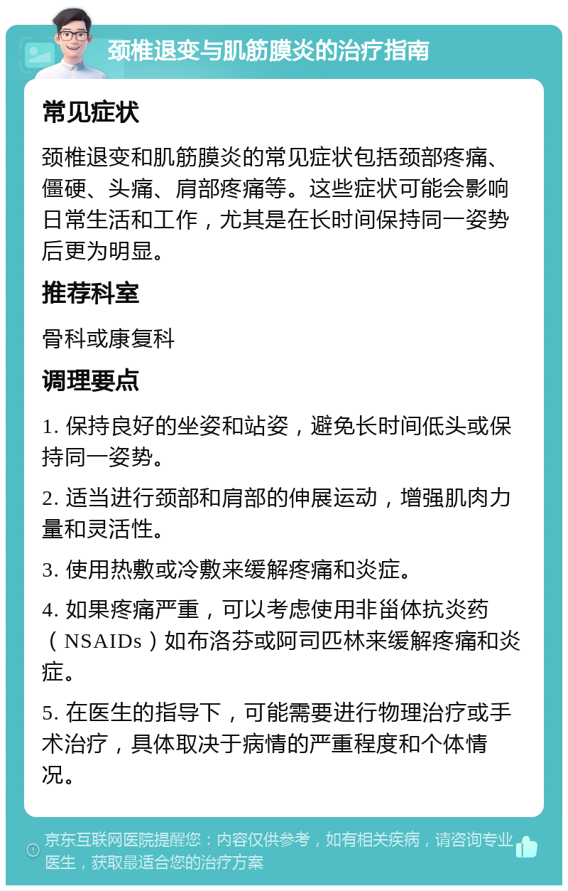 颈椎退变与肌筋膜炎的治疗指南 常见症状 颈椎退变和肌筋膜炎的常见症状包括颈部疼痛、僵硬、头痛、肩部疼痛等。这些症状可能会影响日常生活和工作，尤其是在长时间保持同一姿势后更为明显。 推荐科室 骨科或康复科 调理要点 1. 保持良好的坐姿和站姿，避免长时间低头或保持同一姿势。 2. 适当进行颈部和肩部的伸展运动，增强肌肉力量和灵活性。 3. 使用热敷或冷敷来缓解疼痛和炎症。 4. 如果疼痛严重，可以考虑使用非甾体抗炎药（NSAIDs）如布洛芬或阿司匹林来缓解疼痛和炎症。 5. 在医生的指导下，可能需要进行物理治疗或手术治疗，具体取决于病情的严重程度和个体情况。