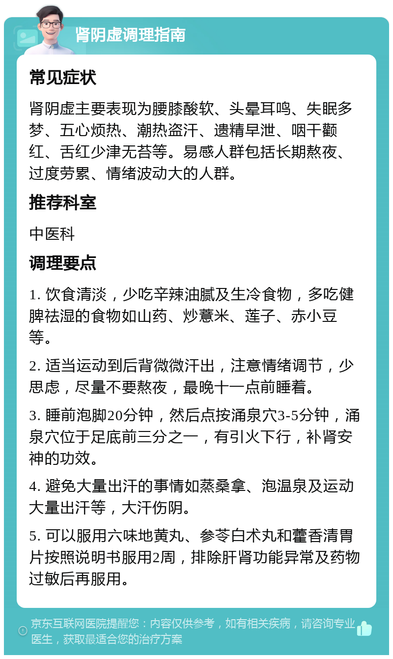 肾阴虚调理指南 常见症状 肾阴虚主要表现为腰膝酸软、头晕耳鸣、失眠多梦、五心烦热、潮热盗汗、遗精早泄、咽干颧红、舌红少津无苔等。易感人群包括长期熬夜、过度劳累、情绪波动大的人群。 推荐科室 中医科 调理要点 1. 饮食清淡，少吃辛辣油腻及生冷食物，多吃健脾祛湿的食物如山药、炒薏米、莲子、赤小豆等。 2. 适当运动到后背微微汗出，注意情绪调节，少思虑，尽量不要熬夜，最晚十一点前睡着。 3. 睡前泡脚20分钟，然后点按涌泉穴3-5分钟，涌泉穴位于足底前三分之一，有引火下行，补肾安神的功效。 4. 避免大量出汗的事情如蒸桑拿、泡温泉及运动大量出汗等，大汗伤阴。 5. 可以服用六味地黄丸、参苓白术丸和藿香清胃片按照说明书服用2周，排除肝肾功能异常及药物过敏后再服用。