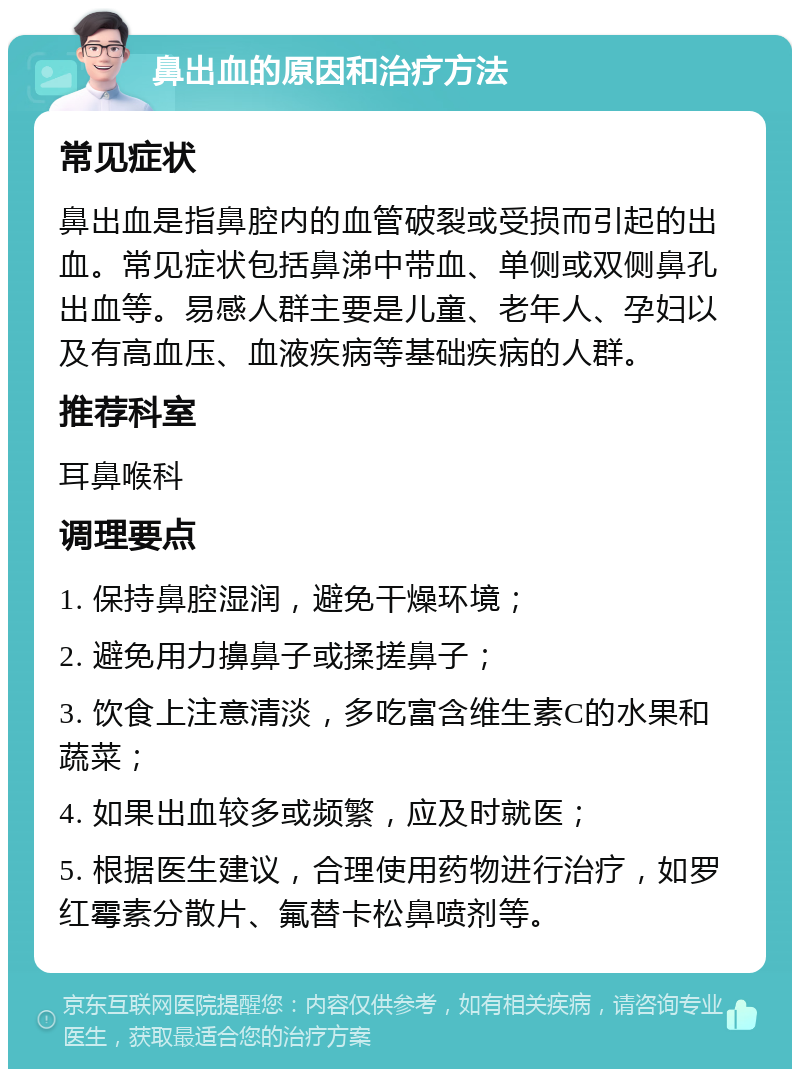 鼻出血的原因和治疗方法 常见症状 鼻出血是指鼻腔内的血管破裂或受损而引起的出血。常见症状包括鼻涕中带血、单侧或双侧鼻孔出血等。易感人群主要是儿童、老年人、孕妇以及有高血压、血液疾病等基础疾病的人群。 推荐科室 耳鼻喉科 调理要点 1. 保持鼻腔湿润，避免干燥环境； 2. 避免用力擤鼻子或揉搓鼻子； 3. 饮食上注意清淡，多吃富含维生素C的水果和蔬菜； 4. 如果出血较多或频繁，应及时就医； 5. 根据医生建议，合理使用药物进行治疗，如罗红霉素分散片、氟替卡松鼻喷剂等。