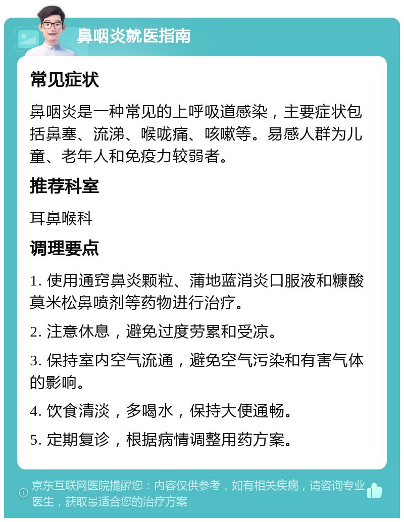 鼻咽炎就医指南 常见症状 鼻咽炎是一种常见的上呼吸道感染，主要症状包括鼻塞、流涕、喉咙痛、咳嗽等。易感人群为儿童、老年人和免疫力较弱者。 推荐科室 耳鼻喉科 调理要点 1. 使用通窍鼻炎颗粒、蒲地蓝消炎口服液和糠酸莫米松鼻喷剂等药物进行治疗。 2. 注意休息，避免过度劳累和受凉。 3. 保持室内空气流通，避免空气污染和有害气体的影响。 4. 饮食清淡，多喝水，保持大便通畅。 5. 定期复诊，根据病情调整用药方案。