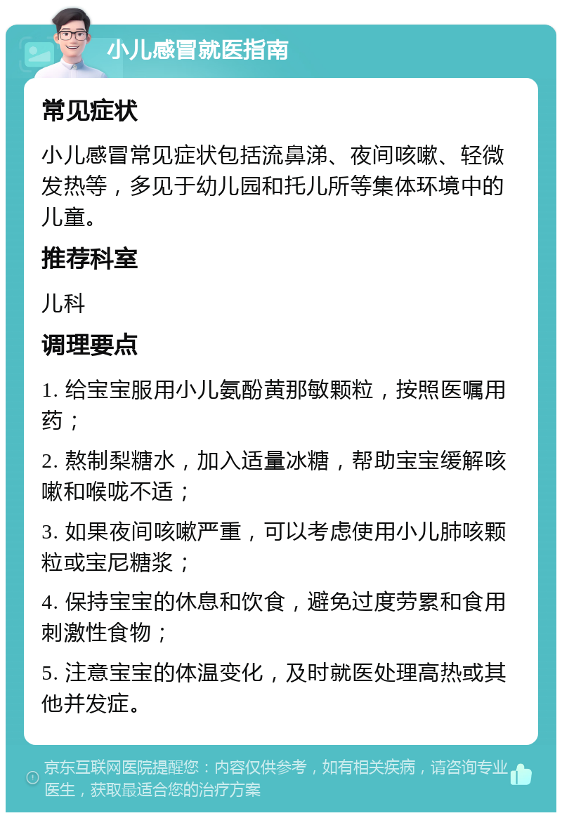 小儿感冒就医指南 常见症状 小儿感冒常见症状包括流鼻涕、夜间咳嗽、轻微发热等，多见于幼儿园和托儿所等集体环境中的儿童。 推荐科室 儿科 调理要点 1. 给宝宝服用小儿氨酚黄那敏颗粒，按照医嘱用药； 2. 熬制梨糖水，加入适量冰糖，帮助宝宝缓解咳嗽和喉咙不适； 3. 如果夜间咳嗽严重，可以考虑使用小儿肺咳颗粒或宝尼糖浆； 4. 保持宝宝的休息和饮食，避免过度劳累和食用刺激性食物； 5. 注意宝宝的体温变化，及时就医处理高热或其他并发症。