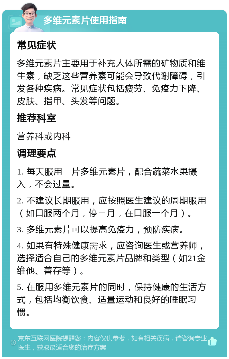 多维元素片使用指南 常见症状 多维元素片主要用于补充人体所需的矿物质和维生素，缺乏这些营养素可能会导致代谢障碍，引发各种疾病。常见症状包括疲劳、免疫力下降、皮肤、指甲、头发等问题。 推荐科室 营养科或内科 调理要点 1. 每天服用一片多维元素片，配合蔬菜水果摄入，不会过量。 2. 不建议长期服用，应按照医生建议的周期服用（如口服两个月，停三月，在口服一个月）。 3. 多维元素片可以提高免疫力，预防疾病。 4. 如果有特殊健康需求，应咨询医生或营养师，选择适合自己的多维元素片品牌和类型（如21金维他、善存等）。 5. 在服用多维元素片的同时，保持健康的生活方式，包括均衡饮食、适量运动和良好的睡眠习惯。