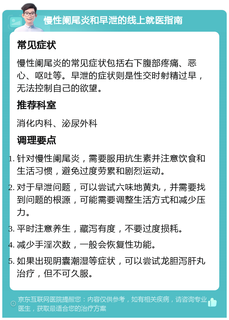 慢性阑尾炎和早泄的线上就医指南 常见症状 慢性阑尾炎的常见症状包括右下腹部疼痛、恶心、呕吐等。早泄的症状则是性交时射精过早，无法控制自己的欲望。 推荐科室 消化内科、泌尿外科 调理要点 针对慢性阑尾炎，需要服用抗生素并注意饮食和生活习惯，避免过度劳累和剧烈运动。 对于早泄问题，可以尝试六味地黄丸，并需要找到问题的根源，可能需要调整生活方式和减少压力。 平时注意养生，藏泻有度，不要过度损耗。 减少手淫次数，一般会恢复性功能。 如果出现阴囊潮湿等症状，可以尝试龙胆泻肝丸治疗，但不可久服。