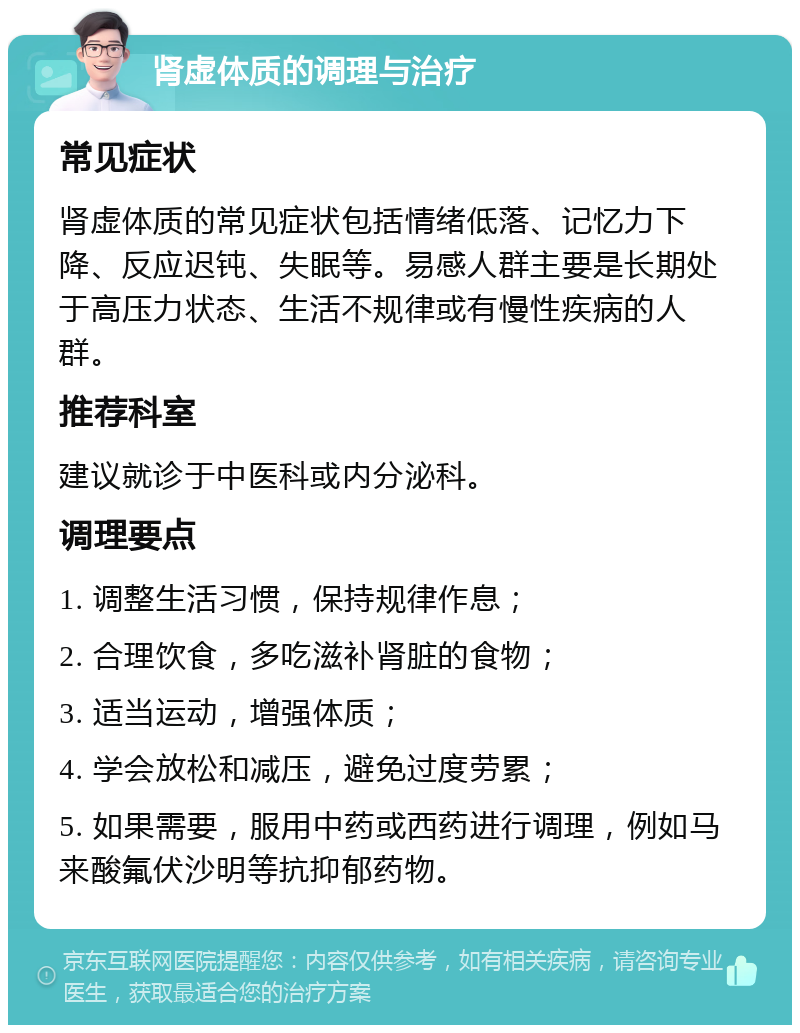 肾虚体质的调理与治疗 常见症状 肾虚体质的常见症状包括情绪低落、记忆力下降、反应迟钝、失眠等。易感人群主要是长期处于高压力状态、生活不规律或有慢性疾病的人群。 推荐科室 建议就诊于中医科或内分泌科。 调理要点 1. 调整生活习惯，保持规律作息； 2. 合理饮食，多吃滋补肾脏的食物； 3. 适当运动，增强体质； 4. 学会放松和减压，避免过度劳累； 5. 如果需要，服用中药或西药进行调理，例如马来酸氟伏沙明等抗抑郁药物。