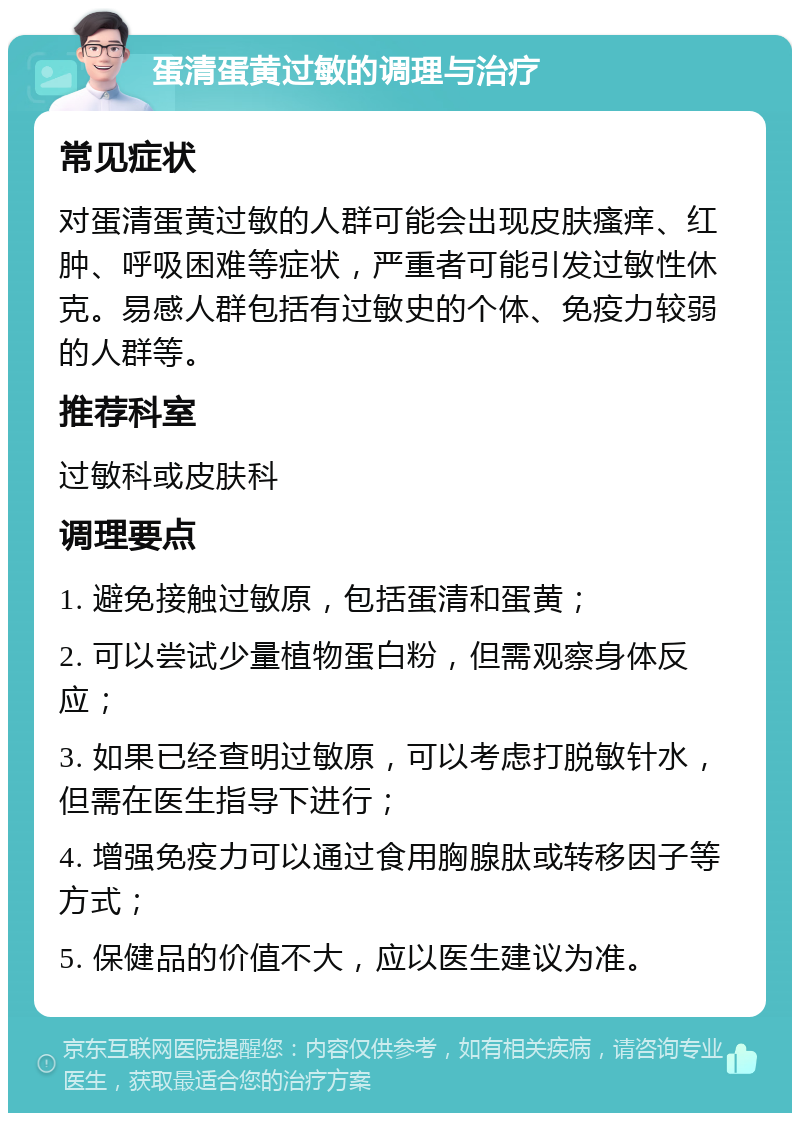 蛋清蛋黄过敏的调理与治疗 常见症状 对蛋清蛋黄过敏的人群可能会出现皮肤瘙痒、红肿、呼吸困难等症状，严重者可能引发过敏性休克。易感人群包括有过敏史的个体、免疫力较弱的人群等。 推荐科室 过敏科或皮肤科 调理要点 1. 避免接触过敏原，包括蛋清和蛋黄； 2. 可以尝试少量植物蛋白粉，但需观察身体反应； 3. 如果已经查明过敏原，可以考虑打脱敏针水，但需在医生指导下进行； 4. 增强免疫力可以通过食用胸腺肽或转移因子等方式； 5. 保健品的价值不大，应以医生建议为准。