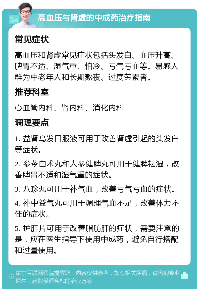 高血压与肾虚的中成药治疗指南 常见症状 高血压和肾虚常见症状包括头发白、血压升高、脾胃不适、湿气重、怕冷、亏气亏血等。易感人群为中老年人和长期熬夜、过度劳累者。 推荐科室 心血管内科、肾内科、消化内科 调理要点 1. 益肾乌发口服液可用于改善肾虚引起的头发白等症状。 2. 参苓白术丸和人参健脾丸可用于健脾祛湿，改善脾胃不适和湿气重的症状。 3. 八珍丸可用于补气血，改善亏气亏血的症状。 4. 补中益气丸可用于调理气血不足，改善体力不佳的症状。 5. 护肝片可用于改善脂肪肝的症状，需要注意的是，应在医生指导下使用中成药，避免自行搭配和过量使用。