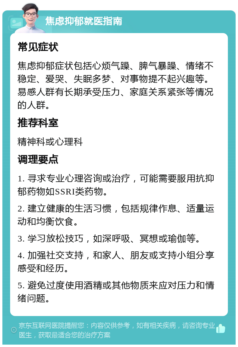 焦虑抑郁就医指南 常见症状 焦虑抑郁症状包括心烦气躁、脾气暴躁、情绪不稳定、爱哭、失眠多梦、对事物提不起兴趣等。易感人群有长期承受压力、家庭关系紧张等情况的人群。 推荐科室 精神科或心理科 调理要点 1. 寻求专业心理咨询或治疗，可能需要服用抗抑郁药物如SSRI类药物。 2. 建立健康的生活习惯，包括规律作息、适量运动和均衡饮食。 3. 学习放松技巧，如深呼吸、冥想或瑜伽等。 4. 加强社交支持，和家人、朋友或支持小组分享感受和经历。 5. 避免过度使用酒精或其他物质来应对压力和情绪问题。