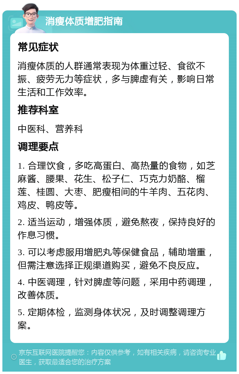 消瘦体质增肥指南 常见症状 消瘦体质的人群通常表现为体重过轻、食欲不振、疲劳无力等症状，多与脾虚有关，影响日常生活和工作效率。 推荐科室 中医科、营养科 调理要点 1. 合理饮食，多吃高蛋白、高热量的食物，如芝麻酱、腰果、花生、松子仁、巧克力奶酪、榴莲、桂圆、大枣、肥瘦相间的牛羊肉、五花肉、鸡皮、鸭皮等。 2. 适当运动，增强体质，避免熬夜，保持良好的作息习惯。 3. 可以考虑服用增肥丸等保健食品，辅助增重，但需注意选择正规渠道购买，避免不良反应。 4. 中医调理，针对脾虚等问题，采用中药调理，改善体质。 5. 定期体检，监测身体状况，及时调整调理方案。