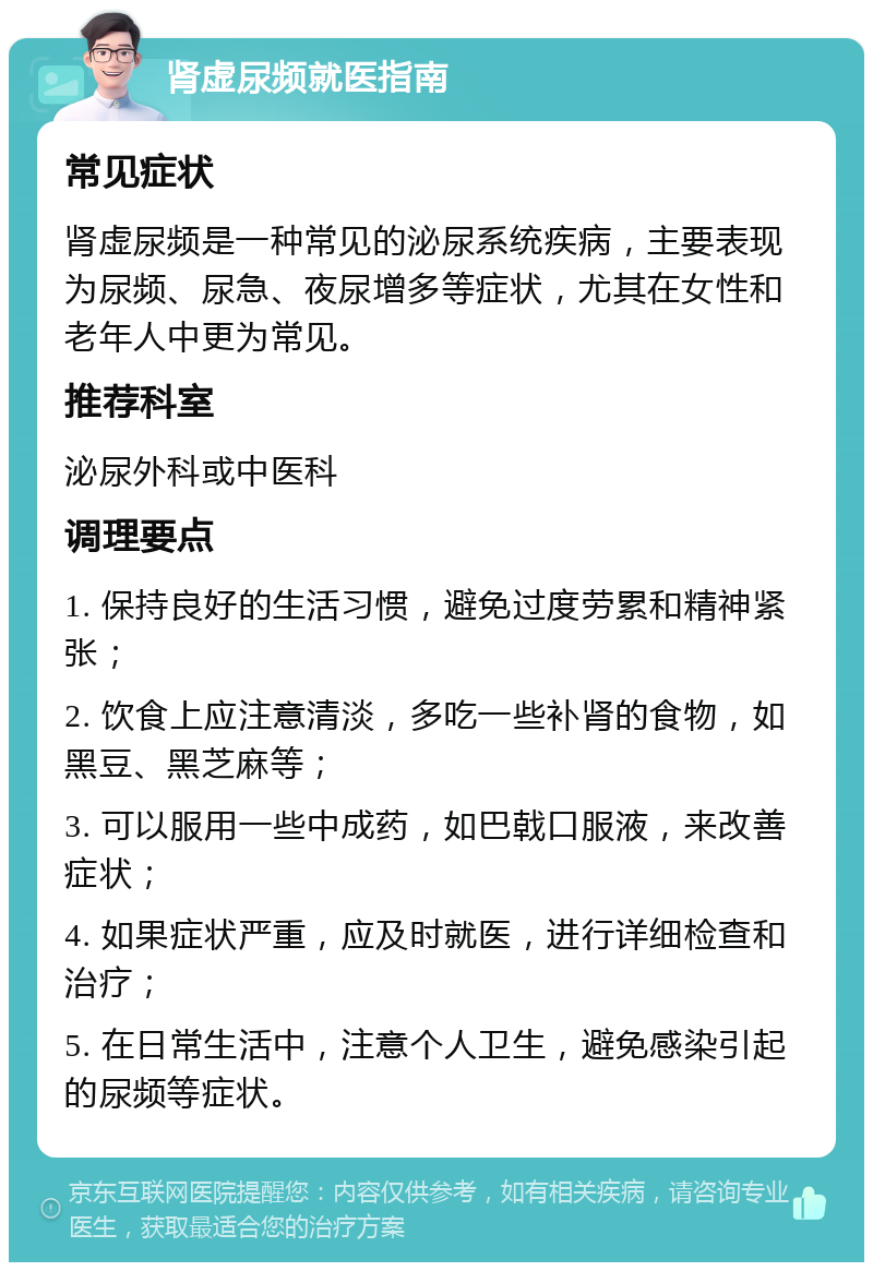 肾虚尿频就医指南 常见症状 肾虚尿频是一种常见的泌尿系统疾病，主要表现为尿频、尿急、夜尿增多等症状，尤其在女性和老年人中更为常见。 推荐科室 泌尿外科或中医科 调理要点 1. 保持良好的生活习惯，避免过度劳累和精神紧张； 2. 饮食上应注意清淡，多吃一些补肾的食物，如黑豆、黑芝麻等； 3. 可以服用一些中成药，如巴戟口服液，来改善症状； 4. 如果症状严重，应及时就医，进行详细检查和治疗； 5. 在日常生活中，注意个人卫生，避免感染引起的尿频等症状。