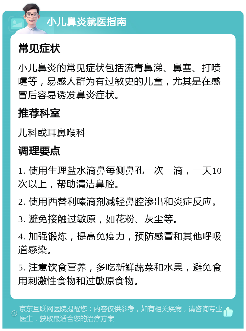 小儿鼻炎就医指南 常见症状 小儿鼻炎的常见症状包括流青鼻涕、鼻塞、打喷嚏等，易感人群为有过敏史的儿童，尤其是在感冒后容易诱发鼻炎症状。 推荐科室 儿科或耳鼻喉科 调理要点 1. 使用生理盐水滴鼻每侧鼻孔一次一滴，一天10次以上，帮助清洁鼻腔。 2. 使用西替利嗪滴剂减轻鼻腔渗出和炎症反应。 3. 避免接触过敏原，如花粉、灰尘等。 4. 加强锻炼，提高免疫力，预防感冒和其他呼吸道感染。 5. 注意饮食营养，多吃新鲜蔬菜和水果，避免食用刺激性食物和过敏原食物。