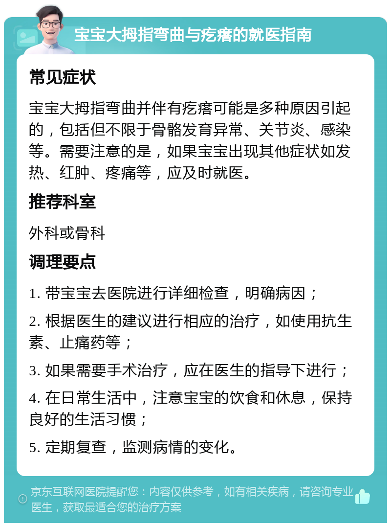 宝宝大拇指弯曲与疙瘩的就医指南 常见症状 宝宝大拇指弯曲并伴有疙瘩可能是多种原因引起的，包括但不限于骨骼发育异常、关节炎、感染等。需要注意的是，如果宝宝出现其他症状如发热、红肿、疼痛等，应及时就医。 推荐科室 外科或骨科 调理要点 1. 带宝宝去医院进行详细检查，明确病因； 2. 根据医生的建议进行相应的治疗，如使用抗生素、止痛药等； 3. 如果需要手术治疗，应在医生的指导下进行； 4. 在日常生活中，注意宝宝的饮食和休息，保持良好的生活习惯； 5. 定期复查，监测病情的变化。