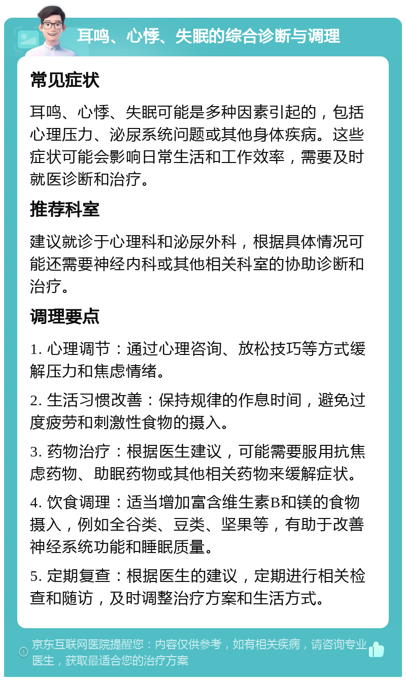 耳鸣、心悸、失眠的综合诊断与调理 常见症状 耳鸣、心悸、失眠可能是多种因素引起的，包括心理压力、泌尿系统问题或其他身体疾病。这些症状可能会影响日常生活和工作效率，需要及时就医诊断和治疗。 推荐科室 建议就诊于心理科和泌尿外科，根据具体情况可能还需要神经内科或其他相关科室的协助诊断和治疗。 调理要点 1. 心理调节：通过心理咨询、放松技巧等方式缓解压力和焦虑情绪。 2. 生活习惯改善：保持规律的作息时间，避免过度疲劳和刺激性食物的摄入。 3. 药物治疗：根据医生建议，可能需要服用抗焦虑药物、助眠药物或其他相关药物来缓解症状。 4. 饮食调理：适当增加富含维生素B和镁的食物摄入，例如全谷类、豆类、坚果等，有助于改善神经系统功能和睡眠质量。 5. 定期复查：根据医生的建议，定期进行相关检查和随访，及时调整治疗方案和生活方式。