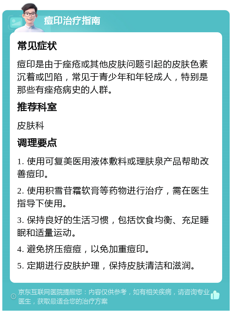 痘印治疗指南 常见症状 痘印是由于痤疮或其他皮肤问题引起的皮肤色素沉着或凹陷，常见于青少年和年轻成人，特别是那些有痤疮病史的人群。 推荐科室 皮肤科 调理要点 1. 使用可复美医用液体敷料或理肤泉产品帮助改善痘印。 2. 使用积雪苷霜软膏等药物进行治疗，需在医生指导下使用。 3. 保持良好的生活习惯，包括饮食均衡、充足睡眠和适量运动。 4. 避免挤压痘痘，以免加重痘印。 5. 定期进行皮肤护理，保持皮肤清洁和滋润。