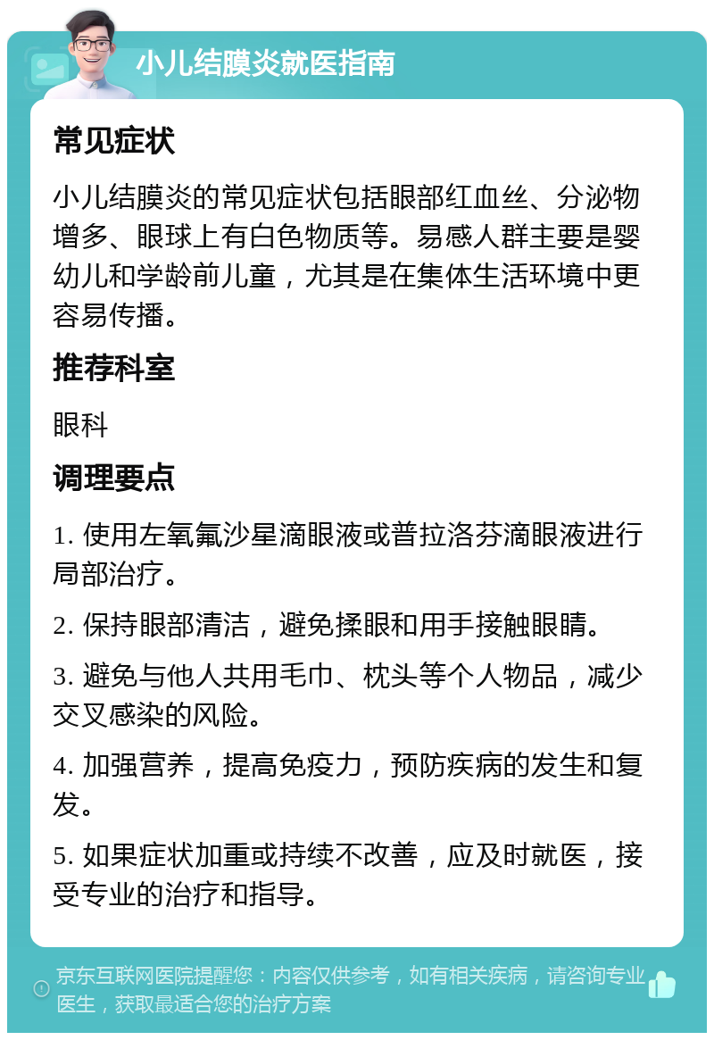 小儿结膜炎就医指南 常见症状 小儿结膜炎的常见症状包括眼部红血丝、分泌物增多、眼球上有白色物质等。易感人群主要是婴幼儿和学龄前儿童，尤其是在集体生活环境中更容易传播。 推荐科室 眼科 调理要点 1. 使用左氧氟沙星滴眼液或普拉洛芬滴眼液进行局部治疗。 2. 保持眼部清洁，避免揉眼和用手接触眼睛。 3. 避免与他人共用毛巾、枕头等个人物品，减少交叉感染的风险。 4. 加强营养，提高免疫力，预防疾病的发生和复发。 5. 如果症状加重或持续不改善，应及时就医，接受专业的治疗和指导。